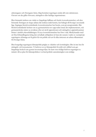 37
arbetstagares och företagares bästa. Idag betraktar regeringen uttalat allt som särintressen.
Oavsett om det gäller försvaret, näringslivet eller fackliga organisationer.
Den bristande insikten om värdet av långsiktigt hållbara och breda överenskommelser, och den
bristande förmågan att skapa sådana där insikten ändå funnits, har bidragit till Sveriges nuvarande
läge. Ingångna blocköverskridande överenskommelser har brutits, som på energiområdet. Det
blocköverskridande beslutet om ny gymnasieskola revs upp redan innan det implementerats, och
gymnasieskolan måste nu revideras efter att såväl oppositionen och näringslivet uppmärksammat
brister i särskilt yrkesutbildningen. Få nya överenskommelser har förts i mål. Misslyckandet med
att föra förhandlingarna kring den så kallade jobbpakten är bara det senaste i raden av exempel på
regeringens oförmåga att få gehör för sin politik och att få olika intressen att arbeta tillsammans
för Sveriges bästa.
Den borgerliga regeringens klimatpolitik präglas av oklarhet och kortsiktighet. Det är inte bra för
näringsliv och konsumenter. Vi behöver en ny klimatpolitik för jobb och välfärd som ger
långsiktiga besked som gynnar investeringsviljan. Så snart som möjligt behöver regeringen ta
initiativ till en plan för klimatpolitiken i så bred politisk samstämmighet som möjligt.
 