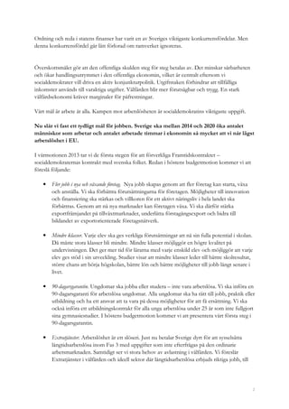 2
Ordning och reda i statens finanser har varit en av Sveriges viktigaste konkurrensfördelar. Men
denna konkurrensfördel går lätt förlorad om ramverket ignoreras.
Överskottsmålet gör att den offentliga skulden steg för steg betalas av. Det minskar sårbarheten
och ökar handlingsutrymmet i den offentliga ekonomin, vilket är centralt eftersom vi
socialdemokrater vill driva en aktiv konjunkturpolitik. Utgiftstaken förhindrar att tillfälliga
inkomster används till varaktiga utgifter. Välfärden blir mer förutsägbar och trygg. En stark
välfärdsekonomi kräver marginaler för påfrestningar.
Vårt mål är arbete åt alla. Kampen mot arbetslösheten är socialdemokratins viktigaste uppgift.
Nu slår vi fast ett tydligt mål för jobben. Sverige ska mellan 2014 och 2020 öka antalet
människor som arbetar och antalet arbetade timmar i ekonomin så mycket att vi når lägst
arbetslöshet i EU.
I vårmotionen 2013 tar vi de första stegen för att förverkliga Framtidskontraktet –
socialdemokraternas kontrakt med svenska folket. Redan i höstens budgetmotion kommer vi att
föreslå följande:
• Fler jobb i nya och växande företag. Nya jobb skapas genom att fler företag kan starta, växa
och anställa. Vi ska förbättra förutsättningarna för företagen. Möjligheter till innovation
och finansiering ska stärkas och villkoren för ett aktivt näringsliv i hela landet ska
förbättras. Genom att nå nya marknader kan företagen växa. Vi ska därför stärka
exportfrämjandet på tillväxtmarknader, underlätta förstagångsexport och bidra till
bildandet av exportorienterade företagsnätverk.
• Mindre klasser. Varje elev ska ges verkliga förutsättningar att nå sin fulla potential i skolan.
Då måste stora klasser bli mindre. Mindre klasser möjliggör en högre kvalitet på
undervisningen. Det ger mer tid för lärarna med varje enskild elev och möjliggör att varje
elev ges stöd i sin utveckling. Studier visar att mindre klasser leder till bättre skolresultat,
större chans att börja högskolan, bättre lön och bättre möjligheter till jobb långt senare i
livet.
• 90-dagarsgarantin. Ungdomar ska jobba eller studera – inte vara arbetslösa. Vi ska införa en
90-dagarsgaranti för arbetslösa ungdomar. Alla ungdomar ska ha rätt till jobb, praktik eller
utbildning och ha ett ansvar att ta vara på dessa möjligheter för att få ersättning. Vi ska
också införa ett utbildningskontrakt för alla unga arbetslösa under 25 år som inte fullgjort
sina gymnasiestudier. I höstens budgetmotion kommer vi att presentera vårt första steg i
90-dagarsgarantin.
• Extratjänster. Arbetslöshet är ett slöseri. Just nu betalar Sverige dyrt för att sysselsätta
långtidsarbetslösa inom Fas 3 med uppgifter som inte efterfrågas på den ordinarie
arbetsmarknaden. Samtidigt ser vi stora behov av avlastning i välfärden. Vi föreslår
Extratjänster i välfärden och ideell sektor där långtidsarbetslösa erbjuds riktiga jobb, till
 