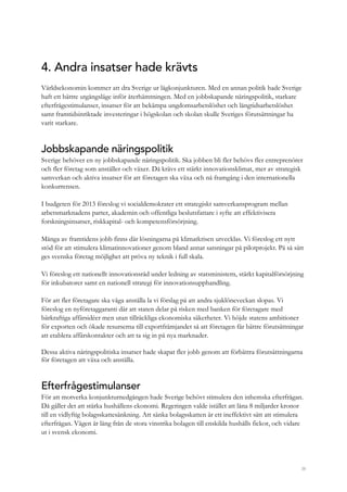 38
4. Andra insatser hade krävts
Världsekonomin kommer att dra Sverige ur lågkonjunkturen. Med en annan politik hade Sverige
haft ett bättre utgångsläge inför återhämtningen. Med en jobbskapande näringspolitik, starkare
efterfrågestimulanser, insatser för att bekämpa ungdomsarbetslöshet och långtidsarbetslöshet
samt framtidsinriktade investeringar i högskolan och skolan skulle Sveriges förutsättningar ha
varit starkare.
Jobbskapande näringspolitik
Sverige behöver en ny jobbskapande näringspolitik. Ska jobben bli fler behövs fler entreprenörer
och fler företag som anställer och växer. Då krävs ett stärkt innovationsklimat, mer av strategisk
samverkan och aktiva insatser för att företagen ska växa och nå framgång i den internationella
konkurrensen.
I budgeten för 2013 föreslog vi socialdemokrater ett strategiskt samverkansprogram mellan
arbetsmarknadens parter, akademin och offentliga beslutsfattare i syfte att effektivisera
forskningsinsatser, riskkapital- och kompetensförsörjning.
Många av framtidens jobb finns där lösningarna på klimatkrisen utvecklas. Vi föreslog ett nytt
stöd för att stimulera klimatinnovationer genom bland annat satsningar på pilotprojekt. På så sätt
ges svenska företag möjlighet att pröva ny teknik i full skala.
Vi föreslog ett nationellt innovationsråd under ledning av statsministern, stärkt kapitalförsörjning
för inkubatorer samt en nationell strategi för innovationsupphandling.
För att fler företagare ska våga anställa la vi förslag på att andra sjuklöneveckan slopas. Vi
föreslog en nyföretaggaranti där att staten delar på risken med banken för företagare med
bärkraftiga affärsidéer men utan tillräckliga ekonomiska säkerheter. Vi höjde statens ambitioner
för exporten och ökade resurserna till exportfrämjandet så att företagen får bättre förutsättningar
att etablera affärskontakter och att ta sig in på nya marknader.
Dessa aktiva näringspolitiska insatser hade skapat fler jobb genom att förbättra förutsättningarna
för företagen att växa och anställa.
Efterfrågestimulanser
För att motverka konjunkturnedgången hade Sverige behövt stimulera den inhemska efterfrågan.
Då gäller det att stärka hushållens ekonomi. Regeringen valde istället att låna 8 miljarder kronor
till en vidlyftig bolagsskattesänkning. Att sänka bolagsskatten är ett ineffektivt sätt att stimulera
efterfrågan. Vägen är lång från de stora vinstrika bolagen till enskilda hushålls fickor, och vidare
ut i svensk ekonomi.
 