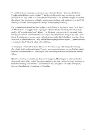 40
Vi socialdemokrater kan aldrig acceptera att unga människor fastnar i långvarig arbetslöshet.
Ungdomsarbetslösheten måste bräckas. Vi föreslog därför åtgärder som sammantaget skulle
innebära att alla unga under 25 år som varit arbetslösa i mer än sex månader antingen ska studera
eller arbeta. Våra satsningar på att bräcka ungdomsarbetslösheten hade möjliggjort mer än 35 000
fler riktiga jobb och utbildningsplatser för unga, utöver regeringens förslag.
För att möta långtidsarbetslösheten föreslogs ett avskaffande av regeringens åtgärd Fas 3. Över
30 000 arbetslösa är idag placerade i regeringens arbetsmarknadspolitiska åtgärd Fas3 (numera
omdöpt till ”sysselsättningsfasen”). Kravet i Fas 3 är att de sysslor som utförs inte skulle ha ägt
rum på den ordinarie arbetsmarknaden. Det betyder att deltagarna inte lär sig riktiga jobb – vilket
gör att deras chanser att komma vidare i arbetslivet inte stärks. Därför har Fas 3 utvecklats till en
ändstation på arbetsmarknaden. Enligt Arbetsförmedlingen går endast ungefär 15 procent av dem
som deltagit i Fas 3 vidare till arbete eller utbildning.
Vi föreslog ett avskaffande av Fas 3. Människor ska utföra riktiga jobb för egen försörjning –
eller utbilda sig för att kunna hitta det. Personer som trots stora insatser inte kan få arbete på den
ordinarie arbetsmarknaden ska ha möjlighet att få anställning med lönesubvention och avtalade
villkor.
Därutöver föreslogs resurser för att sluta rekryteringsgapet. Matchningen på arbetsmarknaden
fungerar allt sämre, vilket hindrar företagens möjligheter att växa. Här behövs breda satsningar på
bristyrkesutbildning som utformas i nära samverkan med näringslivet och andra arbetsgivare,
utbyggd yrkesutbildning och satsning på högskolan.
 