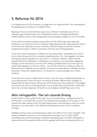 41
5. Reformer för 2014
I vår budgetmotion för 2014 kommer vi att lägga fram fyra viktiga reformer: Aktiv näringspolitik,
90-dagarsgarantin, Extratjänster och Mindre klasser.
Regeringen förutser att arbetslösheten stiger nästa år. Då krävs betydande insatser för att
bekämpa ungdomsarbetslösheten och att bekämpa det slöseri som långtidsarbetslösheten
innebär. Då krävs också en aktiv näringspolitik som ger företagen möjlighet att växa och anställa.
Vi ska under kommande mandatperiod genomföra vårt löfte till Sveriges unga: Ingen ung
människa ska vara arbetslös mer än tre månader. Långvarig passivitet för unga människor riskerar
att leda till att de aldrig hittar en väg in i arbetslivet. Det har Sverige inte råd med. I höstens
budgetmotion kommer vi därför att presentera vårt första steg i 90-dagarsgarantin.
Vi ska också inrätta Extratjänster i välfärden och den ideella sektorn. Arbetslöshet är ett slöseri.
Just nu betalar Sverige dyrt för att sysselsätta långtidsarbetslösa i Fas 3 med uppgifter som ingen
efterfrågar på riktigt. Samtidigt ser vi stora behov av avlastning i välfärden. Återkommande
rapporter berättar att städningen är otillräcklig på våra sjukhus, att våra gamla blir sängliggande
för länge och inte får komma ut som de önskar. Många anställda berättar att det finns gott om
enklare arbetsuppgifter som behöver utföras – som inte blir utförda för att tiden inte räcker till.
Det finns brister i välfärden som bör åtgärdas. Vi kommer att inrätta tjänster i offentlig och ideell
sektor där vi möter den enskildes behov av att komma in i ett jobb samtidigt som vi stärker
kvaliteten.
Vi ska därutöver investera i mindre klasser i skolan. Varje elev ska ges verkliga förutsättningar att
nå sin fulla potential i skolan. Då måste stora klasser bli mindre. Mindre klasser möjliggör en
högre kvalitet på undervisningen. Det ger mer tid för lärarna med varje enskild elev och möjliggör
att varje elev ges stöd i sin utveckling. Studier visar att mindre klasser leder till bättre skolresultat,
större chans att börja högskolan och bättre lön och möjligheter till jobb långt senare i livet.
Aktiv näringspolitik - Fler och växande företag
Sverige behöver en aktiv politik för fler jobb i nya och växande företag. I budgetmotionen för
2014 kommer vi att föreslå flera insatser för att förbättra förutsättningarna för företagen. Vi vill
avskaffa den andra sjuklöneveckan. Nya jobb skapas genom att fler företag kan starta och att fler
företag kan växa och anställa. Vi ska förbättra förutsättningarna för de små-och medelstora
företagen.
Möjligheter till innovation och finansiering ska stärkas och villkoren för ett aktivt näringsliv i hela
landet ska förbättras. Genom att nå nya marknader kan företagen växa. Vi stärker därför
exportfrämjandet på tillväxtmarknader, underlättar förstagångsexport och bidrar till bildandet av
exportorienterade företagsnätverk. Det är också angeläget med fortsatta satsningar på drift och
 