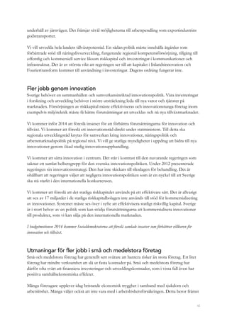 42
underhåll av järnvägen. Det främjar såväl möjligheterna till arbetspendling som exportindustrins
godstransporter.
Vi vill utveckla hela landets tillväxtpotential. En sådan politik måste innehålla åtgärder som
förbättrade stöd till näringslivsutveckling, fungerande regional kompetensförsörjning, tillgång till
offentlig och kommersiell service liksom riskkapital och investeringar i kommunikationer och
infrastruktur. Det är av största vikt att regeringen ser till att kapitalet i Inlandsinnovation och
Fouriertransform kommer till användning i investeringar. Dagens ordning fungerar inte.
Fler jobb genom innovation
Sverige behöver en sammanhållen och samverkansinriktad innovationspolitik. Våra investeringar
i forskning och utveckling behöver i större utsträckning leda till nya varor och tjänster på
marknaden. Försörjningen av riskkapital måste effektiviseras och innovationstunga företag inom
exempelvis miljöteknik måste få bättre förutsättningar att utvecklas och nå nya tillväxtmarknader.
Vi kommer inför 2014 att föreslå insatser för att förbättra förutsättningarna för innovation och
tillväxt. Vi kommer att föreslå ett innovationsråd direkt under statministern. Till detta ska
regionala utvecklingsråd knytas för samverkan kring innovationer, näringspolitik och
arbetsmarknadspolitik på regional nivå. Vi vill ge statliga myndigheter i uppdrag att bidra till nya
innovationer genom ökad statlig innovationsupphandling.
Vi kommer att sätta innovation i centrum. Det står i kontrast till den nuvarande regeringen som
saknar ett samlat helhetsgrepp för den svenska innovationspolitiken. Under 2012 presenterade
regeringen sin innovationsstrategi. Den har inte skickats till riksdagen för behandling. Det är
ohållbart att regeringen väljer att negligera innovationspolitiken som är en nyckel till att Sverige
ska stå starkt i den internationella konkurrensen.
Vi kommer att föreslå att det statliga riskkapitalet används på ett effektivare sätt. Det är allvarigt
att sex av 17 miljarder i de statliga riskkapitalbolagen inte används till stöd för kommersialisering
av innovationer. Systemet måste ses över i syfte att effektivisera statligt riskvillig kapital. Sverige
är i stort behov av en politik som kan stödja förutsättningarna att kommersialisera innovationer
till produkter, som vi kan sälja på den internationella marknaden.
I budgetmotionen 2014 kommer Socialdemokraterna att föreslå samlade insatser som förbättrar villkoren för
innovation och tillväxt.
Utmaningar för fler jobb i små och medelstora företag
Små och medelstora företag har generellt sett svårare att hantera risker än stora företag. Ett litet
företag har mindre verksamhet att slå ut fasta kostnader på. Små och medelstora företag har
därför ofta svårt att finansiera investeringar och utvecklingskostnader, som i vissa fall även har
positiva samhällsekonomiska effekter.
Många företagare upplever idag bristande ekonomisk trygghet i samband med sjukdom och
arbetslöshet. Många väljer också att inte vara med i arbetslöshetsförsäkringen. Detta beror främst
 
