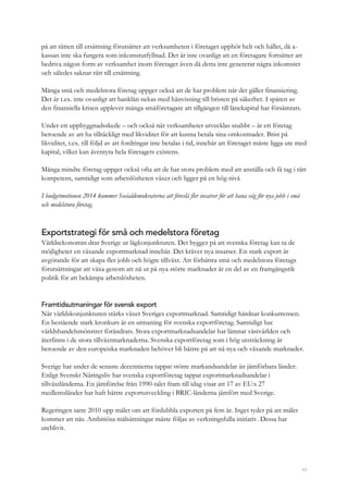 43
på att rätten till ersättning förutsätter att verksamheten i företaget upphör helt och hållet, då a-
kassan inte ska fungera som inkomstutfyllnad. Det är inte ovanligt att en företagare fortsätter att
bedriva någon form av verksamhet inom företaget även då detta inte genererar några inkomster
och således saknar rätt till ersättning.
Många små och medelstora företag uppger också att de har problem när det gäller finansiering.
Det är t.ex. inte ovanligt att banklån nekas med hänvisning till bristen på säkerhet. I spåren av
den finansiella krisen upplever många småföretagare att tillgången till lånekapital har försämrats.
Under ett uppbyggnadsskede – och också när verksamheter utvecklas snabbt – är ett företag
beroende av att ha tillräckligt med likviditet för att kunna betala sina omkostnader. Brist på
likviditet, t.ex. till följd av att fordringar inte betalas i tid, innebär att företaget måste ligga ute med
kapital, vilket kan äventyra hela företagets existens.
Många mindre företag uppger också ofta att de har stora problem med att anställa och få tag i rätt
kompetens, samtidigt som arbetslösheten växer och ligger på en hög nivå
I budgetmotionen 2014 kommer Socialdemokraterna att föreslå fler insatser för att bana väg för nya jobb i små
och medelstora företag.
Exportstrategi för små och medelstora företag
Världsekonomin drar Sverige ur lågkonjunkturen. Det bygger på att svenska företag kan ta de
möjligheter en växande exportmarknad innebär. Det kräver nya insatser. En stark export är
avgörande för att skapa fler jobb och högre tillväxt. Att förbättra små och medelstora företags
förutsättningar att växa genom att nå ut på nya större marknader är en del av en framgångsrik
politik för att bekämpa arbetslösheten.
Framtidsutmaningar för svensk export
När världskonjunkturen stärks växer Sveriges exportmarknad. Samtidigt hårdnar konkurrensen.
En bestående stark kronkurs är en utmaning för svenska exportföretag. Samtidigt har
världshandelsmönstret förändrats. Stora exportmarknadsandelar har lämnat västvärlden och
återfinns i de stora tillväxtmarknaderna. Svenska exportföretag som i hög utsträckning är
beroende av den europeiska marknaden behöver bli bättre på att nå nya och växande marknader.
Sverige har under de senaste decennierna tappat större markandsandelar än jämförbara länder.
Enligt Svenskt Näringsliv har svenska exportföretag tappat exportmarknadsandelar i
tillväxtländerna. En jämförelse från 1990-talet fram till idag visar att 17 av EU:s 27
medlemsländer har haft bättre exportutveckling i BRIC-länderna jämfört med Sverige.
Regeringen satte 2010 upp målet om att fördubbla exporten på fem år. Inget tyder på att målet
kommer att nås. Ambitiösa målsättningar måste följas av verkningsfulla initiativ. Dessa har
uteblivit.
 