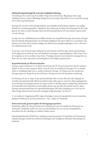 44
Nationell exportstrategi för små och medelstora företag
Utvecklingen för svensk export är alltför viktig för att försummas. Regeringen sätter upp
vidlyftiga mål men saknar tillräckliga förslag för att nå resultat. Det behövs en ny nationell strategi
för svenskt exportfrämjande.
Strategin bör involvera flera politikområden och innehålla såväl konkreta åtgärder som tydliga
delmål och utvärderingspunkter. Åtgärderna bör inriktas på att skapa förutsättningar för fler jobb
genom att stärka svenska företags export på tillväxtmarknaderna och öka andelen exporterande
svenska företag.
Sverige ska vara världsledande inom hållbar teknik och energieffektivisering. Inom dessa näringar
finns betydande tillväxtpotential, och framtida möjligheter till export. Behovet av produkter och
tjänster som syftar till att minska utsläpp och effektivisera energianvändningen växer i takt med
att världsekonomin växer.
Vi ger här, som ett första steg, förslag på ett antal insatser som bör ingå i denna exportstrategi.
Fokus ligger på att stärka de små och medelstora företagens exportmöjligheter. Det är här vi ser
att merparten av de nya jobben växer fram. Ytterligare insatser inom ramen för strategin bör tas
fram och ske i nära samverkan med näringslivet och fackliga organisationer.
Exportfrämjande på tillväxtmarknader
Sveriges export domineras av ett fåtal stora företag. De 25 största koncernerna står för närmare
hälften av den svenska exporten. Dock svarar de små och medelstora företagen för en ökande
andel av förädlingsvärdet och av antalet sysselsatta i Sverige. Att främja små och medelstora
företags export är viktigt för att öka tillväxten i företag som kan bli framtidens storföretag.
Ett företag som ska ta steget ut på exportmarknaden eller som på olika sätt står i begrepp att
utveckla sina internationella affärer kan behöva flera olika typer av stöd. En viktig utgångspunkt
är att förenkla för företagen genom att skapa en dörr in till olika typer av rådgivning, information
och finansiellt stöd. Idag finns en rad statliga aktörer som på olika sätt arbetar med att stärka
företags internationalisering och exportförutsättningar. Det finns anledning att se över hur de
olika statliga aktörerna kan samverka ytterligare enligt principen ”en dörr in”.
Vi är beredda att i budgetmotionen2014 skjuta till ytterligare resurser för exportstöd till de små och medelstora
företagen med fokus på de växande marknaderna i Asien, Afrika och Sydamerika.
Subventionerade garantiavgifter för förstagångsexportörer
Kreditrisker tillhör de främsta hindren för etablering för små och medelstora företag på nya
marknader. Empiriska studier har visat att exportkrediter är en av de mest framgångsrika
metoderna för det offentliga att effektivt främja export.
Exportkreditnämnden (EKN) har i uppdrag att genom garantier för betalning och finansiering
erbjuda företagen skydd mot uteblivna betalningar samt möjligheter till bättre finansiering hos
bankerna.
 
