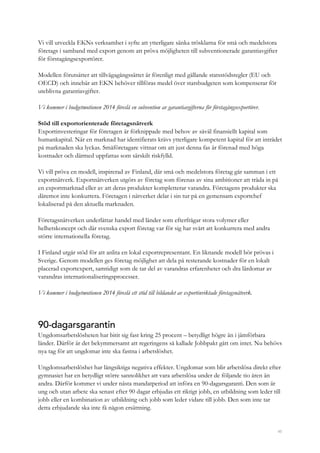 45
Vi vill utveckla EKNs verksamhet i syfte att ytterligare sänka trösklarna för små och medelstora
företags i samband med export genom att pröva möjligheten till subventionerade garantiavgifter
för förstagångsexportörer.
Modellen förutsätter att tillvägagångssättet är förenligt med gällande statsstödsregler (EU och
OECD) och innebär att EKN behöver tillföras medel över statsbudgeten som kompenserar för
uteblivna garantiavgifter.
Vi kommer i budgetmotionen 2014 föreslå en subvention av garantiavgifterna för förstagångsexportörer.
Stöd till exportorienterade företagsnätverk
Exportinvesteringar för företagen är förknippade med behov av såväl finansiellt kapital som
humankapital. När en marknad har identifierats krävs ytterligare kompetent kapital för att inträdet
på marknaden ska lyckas. Småföretagare vittnar om att just denna fas är förenad med höga
kostnader och därmed uppfattas som särskilt riskfylld.
Vi vill pröva en modell, inspirerad av Finland, där små och medelstora företag går samman i ett
exportnätverk. Exportnätverken utgörs av företag som förenas av sina ambitioner att träda in på
en exportmarknad eller av att deras produkter kompletterar varandra. Företagens produkter ska
däremot inte konkurrera. Företagen i nätverket delar i sin tur på en gemensam exportchef
lokaliserad på den aktuella marknaden.
Företagsnätverken underlättar handel med länder som efterfrågar stora volymer eller
helhetskoncept och där svenska export företag var för sig har svårt att konkurrera med andra
större internationella företag.
I Finland utgår stöd för att anlita en lokal exportrepresentant. En liknande modell bör prövas i
Sverige. Genom modellen ges företag möjlighet att dela på resterande kostnader för en lokalt
placerad exportexpert, samtidigt som de tar del av varandras erfarenheter och dra lärdomar av
varandras internationaliseringsprocesser.
Vi kommer i budgetmotionen 2014 föreslå ett stöd till bildandet av exportinriktade företagsnätverk.
90-dagarsgarantin
Ungdomsarbetslösheten har bitit sig fast kring 25 procent – betydligt högre än i jämförbara
länder. Därför är det bekymmersamt att regeringens så kallade Jobbpakt gått om intet. Nu behövs
nya tag för att ungdomar inte ska fastna i arbetslöshet.
Ungdomsarbetslöshet har långsiktiga negativa effekter. Ungdomar som blir arbetslösa direkt efter
gymnasiet har en betydligt större sannolikhet att vara arbetslösa under de följande tio åren än
andra. Därför kommer vi under nästa mandatperiod att införa en 90-dagarsgaranti. Den som är
ung och utan arbete ska senast efter 90 dagar erbjudas ett riktigt jobb, en utbildning som leder till
jobb eller en kombination av utbildning och jobb som leder vidare till jobb. Den som inte tar
detta erbjudande ska inte få någon ersättning.
 