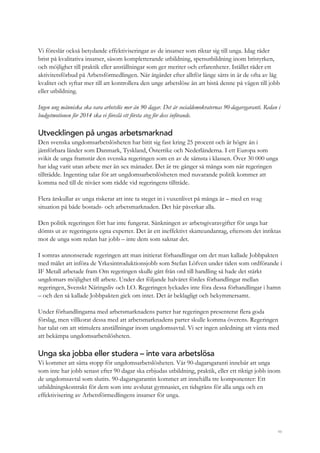 46
Vi föreslår också betydande effektiviseringar av de insatser som riktar sig till unga. Idag råder
brist på kvalitativa insatser, såsom kompletterande utbildning, spetsutbildning inom bristyrken,
och möjlighet till praktik eller anställningar som ger meriter och erfarenheter. Istället råder ett
aktivitetsförbud på Arbetsförmedlingen. När åtgärder efter alltför länge sätts in är de ofta av låg
kvalitet och syftar mer till att kontrollera den unge arbetslöse än att bistå denne på vägen till jobb
eller utbildning.
Ingen ung människa ska vara arbetslös mer än 90 dagar. Det är socialdemokraternas 90-dagarsgaranti. Redan i
budgetmotionen för 2014 ska vi föreslå ett första steg för dess införande.
Utvecklingen på ungas arbetsmarknad
Den svenska ungdomsarbetslösheten har bitit sig fast kring 25 procent och är högre än i
jämförbara länder som Danmark, Tyskland, Österrike och Nederländerna. I ett Europa som
svikit de unga framstår den svenska regeringen som en av de sämsta i klassen. Över 30 000 unga
har idag varit utan arbete mer än sex månader. Det är tre gånger så många som när regeringen
tillträdde. Ingenting talar för att ungdomsarbetslösheten med nuvarande politik kommer att
komma ned till de nivåer som rådde vid regeringens tillträde.
Flera årskullar av unga riskerar att inte ta steget in i vuxenlivet på många år – med en svag
situation på både bostads- och arbetsmarknaden. Det här påverkar alla.
Den politik regeringen fört har inte fungerat. Sänkningen av arbetsgivaravgifter för unga har
dömts ut av regeringens egna experter. Det är ett ineffektivt skatteundantag, eftersom det inriktas
mot de unga som redan har jobb – inte dem som saknar det.
I somras annonserade regeringen att man initierat förhandlingar om det man kallade Jobbpakten
med målet att införa de Yrkesintroduktionsjobb som Stefan Löfven under tiden som ordförande i
IF Metall arbetade fram Om regeringen skulle gått från ord till handling så hade det stärkt
ungdomars möjlighet till arbete. Under det följande halvåret fördes förhandlingar mellan
regeringen, Svenskt Näringsliv och LO. Regeringen lyckades inte föra dessa förhandlingar i hamn
– och den så kallade Jobbpakten gick om intet. Det är beklagligt och bekymmersamt.
Under förhandlingarna med arbetsmarknadens parter har regeringen presenterat flera goda
förslag, men villkorat dessa med att arbetsmarknadens parter skulle komma överens. Regeringen
har talat om att stimulera anställningar inom ungdomsavtal. Vi ser ingen anledning att vänta med
att bekämpa ungdomsarbetslösheten.
Unga ska jobba eller studera – inte vara arbetslösa
Vi kommer att sätta stopp för ungdomsarbetslösheten. Vår 90-dagarsgaranti innebär att unga
som inte har jobb senast efter 90 dagar ska erbjudas utbildning, praktik, eller ett riktigt jobb inom
de ungdomsavtal som slutits. 90-dagarsgarantin kommer att innehålla tre komponenter: Ett
utbildningskontrakt för dem som inte avslutat gymnasiet, en tidsgräns för alla unga och en
effektivisering av Arbetsförmedlingens insatser för unga.
 