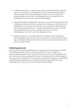 47
• Utbildningskontrakt. Den som saknar gymnasieexamen ska fullfölja gymnasiet. Arbetslösa
unga ska snarast erbjudas en utbildningsplan som leder till gymnasieexamen. Det kan
handla om heltidsstudier, lärlingsutbildning eller studier som varvas med jobb eller
yrkespraktik. Den som inte följer sin utbildningsplan får inte ersättning. Det är vårt
utbildningskontrakt för unga som saknar gymnasieutbildning.
• Yrkesintroduktionsjobb och utbildningsplatser. Alla unga ska senast efter 90 dagar erbjudas jobb,
utbildning som leder till jobb eller en kombination av utbildning och jobb. Det kräver att
samhället kliver in och bereder vägen för jobb inom de områden där arbetsmarknadens
parter slutit yrkesintroduktionsavtal – avtal där unga människor kan arbeta och lära sig
yrket samtidigt. Det kräver också att samhället avsätter resurser för att de
utbildningsplatser som behövs också finns tillgängliga att söka.
• Effektiva insatser för unga – inget Aktivitetsförbud. Vi vill avskaffa Aktivitetsförbudet på
Arbetsförmedlingen. Unga arbetslösa som behöver insatser ska kunna få dem från första
dagen i arbetslöshet. Dessutom vill vi ändra i de regler som idag försvårar för unga att få
insatser som leder till jobb.
Utbildningskontrakt
Unga arbetslösa utan gymnasieutbildning har en svag situation på arbetsmarknaden. Vi föreslår
att ett utbildningskontrakt införs för alla arbetslösa under 25 år som inte fullgjort sina
gymnasiestudier. Kontraktet innebär att den arbetslöse snarast anvisas en individuellt utformad
plan som leder fram till gymnasieexamen. Den unge ska kunna gå på komvux eller folkhögskola,
hos en privat eller en offentlig aktör. Vissa kommer att studera inom exempelvis vuxenutbildning
eller folkhögskola på heltid, andra varvar deltidsstudier med antingen praktik eller arbete.
Utbildningen ska vara ett krav för att få ekonomiskt stöd från samhället.
 