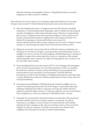 3
riktig lön med riktiga arbetsuppgifter. Så bryter vi långtidsarbetslösheten, motverkar
utslagning och stärker kvaliteten i välfärden.
Men redan här och nu krävs insatser för att bekämpa ungdomsarbetslösheten och att stärka
Sveriges konkurrenskraft. Vi föreslår följande finansierade insatser under innevarande år:
• Inför Yrkesintroduktionsjobb redan nu. I budgetmotionen för 2013 föreslog vi kraftfulla
stimulanser av Yrkesintroduktionsjobb. Regeringen valde att förhala, med hänvisning till
samtalen om Jobbpakten mellan arbetsmarknadens parter. Parternas överenskommelse
gick om intet. I Vårpropositionen hade regeringen ytterligare en chans att kliva in och
stimulera yrkesintroduktionsjobb för ungdomar. De valde återigen att förhala. Vi är
kritiska till att regeringen av taktiska skäl förhalar statens insatser för
yrkesintroduktionsjobb till valåret. Sveriges ungdomar kan inte vänta. Vi förslår att statens
stimulans av yrkesintroduktions-jobben startas redan från halvårsskiftet år 2013.
• Obligatorisk sommarskola. I juni kommer fler än 12 000 elever lämnar grundskolan utan
behörighet för att komma in på något av gymnasieskolans nationella program. Vi har en
skyldighet att se till att varje elev får reella möjligheter till fullständiga betyg. Vi föreslår att
skolplikten utvidgas till att omfatta upp till fyra veckor av sommarlovet. Den utökade
undervisningstiden under sommaren ska enligt vårt förslag gälla de elever i årskurs 9 som
inte nått målen under terminen.
• Naturvetenskapligt/tekniskt basår redan sommaren 2013. Vi ska överbrygga rekryteringsgapet
på den svenska arbetsmarknaden. Vi ser på arbetsmarknaden ett behov av ingenjörer,
biomedicinska analytiker, receptarier samt grundskollärare och gymnasielärare med
ämneskompetens inom matematik och naturvetenskap. Vi föreslår därför fler
basårsplatser så att fler får rätt behörighet och förlägga basårsstudierna med början redan
i sommar. Därmed kan studenterna snabbast möjligt slutföra sitt basår och gå vidare till
en högskoleutbildning.
• Sommargymnasium på folkhögskola. Folkhögskolorna ger människor möjlighet att ta en
examen motsvarande gymnasieexamen och är för många en väg till arbete eller högre
utbildning. Folkhögskolorna fyller en viktig roll i ett Sverige där andelen arbetslösa
ungdomar är bland de högsta i Europa. Vi vill ge fler ungdomar som inte avslutat läsårets
kurser möjligheten att avsluta sina studier på en folkhögskola redan i sommar.
• Sommarjobb. Ett sommarjobb är ofta första kontakten med arbetslivet. Flera kommuner
genomför särskilda insatser för att erbjuda ungdomar sommarjobb. Ett jobb på
sommaren är en möjlighet att knyta kontakter och samla erfarenhet inför framtida
jobbsökande. Det är angeläget att fler unga som anstränger sig för att hitta ett jobb får
möjlighet att jobba på sommaren. Vi föreslår att kommuner som erbjuder större
möjligheter till sommarjobb ska beviljas ett särskilt stimulansbidrag.
 