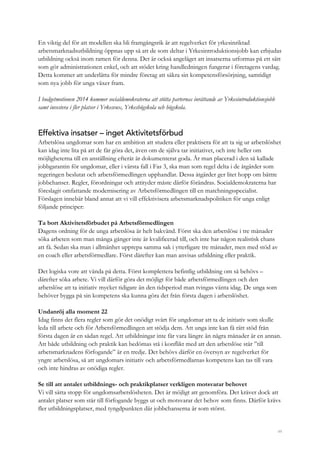 49
En viktig del för att modellen ska bli framgångsrik är att regelverket för yrkesinriktad
arbetsmarknadsutbildning öppnas upp så att de som deltar i Yrkesintroduktionsjobb kan erbjudas
utbildning också inom ramen för denna. Det är också angeläget att insatserna utformas på ett sätt
som gör administrationen enkel, och att stödet kring handledningen fungerar i företagens vardag.
Detta kommer att underlätta för mindre företag att säkra sin kompetensförsörjning, samtidigt
som nya jobb för unga växer fram.
I budgetmotionen 2014 kommer socialdemokraterna att stötta parternas inrättande av Yrkesintroduktionsjobb
samt investera i fler platser i Yrkesvux, Yrkeshögskola och högskola.
Effektiva insatser – inget Aktivitetsförbud
Arbetslösa ungdomar som har en ambition att studera eller praktisera för att ta sig ur arbetslöshet
kan idag inte lita på att de får göra det, även om de själva tar initiativet, och inte heller om
möjligheterna till en anställning efteråt är dokumenterat goda. Är man placerad i den så kallade
jobbgarantin för ungdomar, eller i värsta fall i Fas 3, ska man som regel delta i de åtgärder som
regeringen beslutat och arbetsförmedlingen upphandlat. Dessa åtgärder ger litet hopp om bättre
jobbchanser. Regler, förordningar och attityder måste därför förändras. Socialdemokraterna har
föreslagit omfattande modernisering av Arbetsförmedlingen till en matchningsspecialist.
Förslagen innebär bland annat att vi vill effektivisera arbetsmarknadspolitiken för unga enligt
följande principer:
Ta bort Aktivitetsförbudet på Arbetsförmedlingen
Dagens ordning för de unga arbetslösa är helt bakvänd. Först ska den arbetslöse i tre månader
söka arbeten som man många gånger inte är kvalificerad till, och inte har någon realistisk chans
att få. Sedan ska man i allmänhet upprepa samma sak i ytterligare tre månader, men med stöd av
en coach eller arbetsförmedlare. Först därefter kan man anvisas utbildning eller praktik.
Det logiska vore att vända på detta. Först komplettera befintlig utbildning om så behövs –
därefter söka arbete. Vi vill därför göra det möjligt för både arbetsförmedlingen och den
arbetslöse att ta initiativ mycket tidigare än den tidsperiod man tvingas vänta idag. De unga som
behöver bygga på sin kompetens ska kunna göra det från första dagen i arbetslöshet.
Undanröj alla moment 22
Idag finns det flera regler som gör det onödigt svårt för ungdomar att ta de initiativ som skulle
leda till arbete och för Arbetsförmedlingen att stödja dem. Att unga inte kan få rätt stöd från
första dagen är en sådan regel. Att utbildningar inte får vara längre än några månader är en annan.
Att både utbildning och praktik kan bedömas stå i konflikt med att den arbetslöse står ”till
arbetsmarknadens förfogande” är en tredje. Det behövs därför en översyn av regelverket för
yngre arbetslösa, så att ungdomars initiativ och arbetsförmedlarnas kompetens kan tas till vara
och inte hindras av onödiga regler.
Se till att antalet utbildnings- och praktikplatser verkligen motsvarar behovet
Vi vill sätta stopp för ungdomsarbetslösheten. Det är möjligt att genomföra. Det kräver dock att
antalet platser som står till förfogande byggs ut och motsvarar det behov som finns. Därför krävs
fler utbildningsplatser, med tyngdpunkten där jobbchanserna är som störst.
 