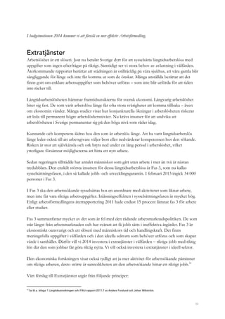 50
I budgetmotionen 2014 kommer vi att föreslå en mer effektiv Arbetsförmedling.
Extratjänster
Arbetslöshet är ett slöseri. Just nu betalar Sverige dyrt för att sysselsätta långtidsarbetslösa med
uppgifter som ingen efterfrågar på riktigt. Samtidigt ser vi stora behov av avlastning i välfärden.
Återkommande rapporter berättar att städningen är otillräcklig på våra sjukhus, att våra gamla blir
sängliggande för länge och inte får komma ut som de önskar. Många anställda berättar att det
finns gott om enklare arbetsuppgifter som behöver utföras – som inte blir utförda för att tiden
inte räcker till.
Långtidsarbetslösheten hämmar framtidsutsikterna för svensk ekonomi. Långvarig arbetslöshet
biter sig fast. De som varit arbetslösa länge får ofta stora svårigheter att komma tillbaka – även
om ekonomin vänder. Många studier visar hur konjunkturella ökningar i arbetslösheten riskerar
att leda till permanent högre arbetslöshetsnivåer. Nu krävs insatser för att undvika att
arbetslösheten i Sverige permanentar sig på den höga nivå som råder idag.
Kunnande och kompetens åldras hos den som är arbetslös länge. Att ha varit långtidsarbetslös
länge leder också till att arbetsgivare väljer bort eller nedvärderar kompetensen hos den sökande.
Risken är stor att självkänsla och ork bryts ned under en lång period i arbetslöshet, vilket
ytterligare försämrar möjligheterna att hitta ett nytt arbete.
Sedan regeringen tillträdde har antalet människor som gått utan arbete i mer än två år nästan
tredubblats. Den enskilt största insatsen för dessa långtidsarbetslösa är Fas 3, som nu kallas
sysselsättningsfasen, i den så kallade jobb- och utvecklingsgarantin. I februari 2013 ingick 34 000
personer i Fas 3.
I Fas 3 ska den arbetssökande sysselsättas hos en anordnare med aktiviteter som liknar arbete,
men inte får vara riktiga arbetsuppgifter. Inlåsningseffekten i sysselsättningsfasen är mycket hög.
Enligt arbetsförmedlingens återrapportering 2011 hade endast 15 procent lämnat fas 3 för arbete
eller studier.
Fas 3 sammanfattar mycket av det som är fel med den rådande arbetsmarknadspolitiken. De som
står längst från arbetsmarknaden och har svårast att få jobb sätts i ineffektiva åtgärder. Fas 3 är
ekonomiskt oansvarigt och ett slöseri med människors tid och handlingskraft. Det finns
meningsfulla uppgifter i välfärden och i den ideella sektorn som behöver utföras och som skapar
värde i samhället. Därför vill vi 2014 investera i extratjänster i välfärden – riktiga jobb med riktig
lön där den som jobbar får göra riktig nytta. Vi vill också investera i extratjänster i ideell sektor.
Den ekonomiska forskningen visar också tydligt att ju mer aktivitet för arbetssökande påminner
om riktiga arbeten, desto större är sannolikheten att den arbetssökande hittar ett riktigt jobb.14
Vårt förslag till Extratjänster utgår från följande principer:
14
Se bl.a. bilaga 1 Långtidsutredningen och IFAU-rapport 2011:7 av Anders Forslund och Johan Wikström.
 