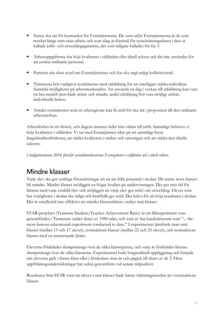 51
• Staten ska stå för kostnaden för Extratjänsterna. De som utför Extratjänsterna är de som
mycket länge stått utan arbete och som idag är föremål för sysselsättningsfasen i den så
kallade jobb- och utvecklingsgarantin, det som tidigare kallades för fas 3.
• Arbetsuppgifterna ska höja kvaliteten i välfärden eller ideell sektor och får inte användas för
att ersätta ordinarie personal.
• Parterna ska sluta avtal om Extratjänsterna och lön ska utgå enligt kollektivavtal.
• Tjänsterna bör vanligtvis kombineras med utbildning för att ytterligare stärka individens
framtida möjligheter på arbetsmarknaden. Att använda en dag i veckan till utbildning kan vara
en bra modell men både större och mindre andel utbildning bör vara möjligt utifrån
individuella behov.
• Antalet extratjänster som en arbetsgivare kan få stöd för ska stå i proportion till den ordinarie
arbetsstyrkan.
Arbetslöshet är ett slöseri, och dagens insatser leder inte vidare till jobb. Samtidigt behöver vi
höja kvaliteten i välfärden. Vi tar med Extratjänster sikte på att samtidigt bryta
långtidsarbetslösheten, att stärka kvaliteten i vården och omsorgen och att stärka den ideella
sektorn.
I budgetmotionen 2014 föreslår socialdemokraterna Extrajänster i välfärden och i ideell sektor.
Mindre klasser
Varje elev ska ges verkliga förutsättningar att nå sin fulla potential i skolan. Då måste stora klasser
bli mindre. Mindre klasser möjliggör en högre kvalitet på undervisningen. Det ger mer tid för
lärarna med varje enskild elev och möjliggör att varje elev ges stöd i sin utveckling. Elever som
har svårigheter i skolan ska tidigt och kraftfullt ges stöd. Det krävs för att höja resultaten i skolan.
Det är emellertid inte effektivt att minska klasstorleken i redan små klasser.
STAR-projektet (Tennesse Student/Teacher Achievement Ratio) är ett fältexperiment som
genomfördes i Tennessee under slutet av 1980-talet, och som av har karaktäriserats som ”... the
most famous educational experiment conducted to date.” I experimentet jämförde man små
klasser (mellan 13 och 17 elever), normalstora klasser (mellan 22 och 25 elever), och normalstora
klasser med en assisterande lärare.
Eleverna fördelades slumpmässigt över de olika klasstyperna, och varje år fördelades lärarna
slumpmässigt över de olika klasserna. Experimentet hade longitudinell uppläggning och började
när eleverna gick i första klass eller i förskolans sista år och pågick till slutet av åk 3. Flera
uppföljningsundersökningar har också genomförts vid senare tidpunkter.
Resultaten från STAR visar att elever i små klasser hade bättre inlärningsresultat än i normalstora
klasser.
 