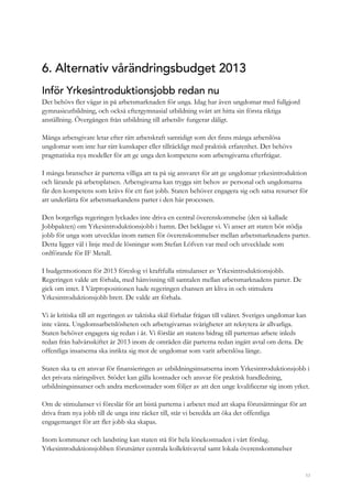 53
6. Alternativ vårändringsbudget 2013
Inför Yrkesintroduktionsjobb redan nu
Det behövs fler vägar in på arbetsmarknaden för unga. Idag har även ungdomar med fullgjord
gymnasieutbildning, och också eftergymnasial utbildning svårt att hitta sin första riktiga
anställning. Övergången från utbildning till arbetsliv fungerar dåligt.
Många arbetsgivare letar efter rätt arbetskraft samtidigt som det finns många arbetslösa
ungdomar som inte har rätt kunskaper eller tillräckligt med praktisk erfarenhet. Det behövs
pragmatiska nya modeller för att ge unga den kompetens som arbetsgivarna efterfrågar.
I många branscher är parterna villiga att ta på sig ansvaret för att ge ungdomar yrkesintroduktion
och lärande på arbetsplatsen. Arbetsgivarna kan trygga sitt behov av personal och ungdomarna
får den kompetens som krävs för ett fast jobb. Staten behöver engagera sig och satsa resurser för
att underlätta för arbetsmarkandens parter i den här processen.
Den borgerliga regeringen lyckades inte driva en central överenskommelse (den så kallade
Jobbpakten) om Yrkesintroduktionsjobb i hamn. Det beklagar vi. Vi anser att staten bör stödja
jobb för unga som utvecklas inom ramen för överenskommelser mellan arbetsmarknadens parter.
Detta ligger väl i linje med de lösningar som Stefan Löfven var med och utvecklade som
ordförande för IF Metall.
I budgetmotionen för 2013 föreslog vi kraftfulla stimulanser av Yrkesintroduktionsjobb.
Regeringen valde att förhala, med hänvisning till samtalen mellan arbetsmarknadens parter. De
gick om intet. I Vårpropositionen hade regeringen chansen att kliva in och stimulera
Yrkesintroduktionsjobb brett. De valde att förhala.
Vi är kritiska till att regeringen av taktiska skäl förhalar frågan till valåret. Sveriges ungdomar kan
inte vänta. Ungdomsarbetslösheten och arbetsgivarnas svårigheter att rekrytera är allvarliga.
Staten behöver engagera sig redan i år. Vi förslår att statens bidrag till parternas arbete inleds
redan från halvårsskiftet år 2013 inom de områden där parterna redan ingått avtal om detta. De
offentliga insatserna ska inrikta sig mot de ungdomar som varit arbetslösa länge.
Staten ska ta ett ansvar för finansieringen av utbildningsinsatserna inom Yrkesintroduktionsjobb i
det privata näringslivet. Stödet kan gälla kostnader och ansvar för praktisk handledning,
utbildningsinsatser och andra merkostnader som följer av att den unge kvalificerar sig inom yrket.
Om de stimulanser vi föreslår för att bistå parterna i arbetet med att skapa förutsättningar för att
driva fram nya jobb till de unga inte räcker till, står vi beredda att öka det offentliga
engagemanget för att fler jobb ska skapas.
Inom kommuner och landsting kan staten stå för hela lönekostnaden i vårt förslag.
Yrkesintroduktionsjobben förutsätter centrala kollektivavtal samt lokala överenskommelser
 