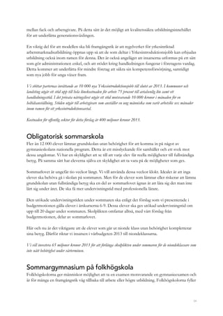 54
mellan fack och arbetsgivare. På detta sätt är det möjligt att kvalitetssäkra utbildningsinnehållet
för att underlätta generationsväxlingen.
En viktig del för att modellen ska bli framgångsrik är att regelverket för yrkesinriktad
arbetsmarknadsutbildning öppnas upp så att de som deltar i Yrkesintroduktionsjobb kan erbjudas
utbildning också inom ramen för denna. Det är också angeläget att insatserna utformas på ett sätt
som gör administrationen enkel, och att stödet kring handledningen fungerar i företagens vardag.
Detta kommer att underlätta för mindre företag att säkra sin kompetensförsörjning, samtidigt
som nya jobb för unga växer fram.
Vi stöttar parternas inrättande av 10 000 nya Yrkesintroduktionsjobb till slutet av 2013. I kommuner och
landsting utgår ett stöd upp till hela lönekostnaden för arbete 75 procent till avtalsenlig lön samt ett
handledningsstöd. I det privata näringslivet utgår ett stöd motsvarande 10 000 kronor i månaden för en
heltidsanställning. Stöden utgår till arbetsgivare som anställer en ung människa som varit arbetslös sex månader
inom ramen för ett yrkesintroduktionsavtal.
Kostnaden för offentlig sektor för detta förslag är 400 miljoner kronor 2013.
Obligatorisk sommarskola
Fler än 12 000 elever lämnar grundskolan utan behörighet för att komma in på något av
gymnasieskolans nationella program. Detta är ett misslyckande för samhället och ett svek mot
dessa ungdomar. Vi har en skyldighet att se till att varje elev får reella möjligheter till fullständiga
betyg. På samma sätt har eleverna själva en skyldighet att ta vara på de möjligheter som ges.
Sommarlovet är ungefär tio veckor långt. Vi vill använda dessa veckor klokt. Idealet är att inga
elever ska behöva gå i skolan på sommaren. Men för de elever som lämnar eller riskerar att lämna
grundskolan utan fullständiga betyg ska en del av sommarlovet ägnas åt att lära sig det man inte
lärt sig under året. De ska få mer undervisningstid med professionella lärare.
Den utökade undervisningstiden under sommaren ska enligt det förslag som vi presenterade i
budgetmotionen gälla elever i årskurserna 6-9. Dessa elever ska ges utökad undervisningstid om
upp till 20 dagar under sommaren. Skolplikten omfattar alltså, med vårt förslag från
budgetmotionen, delar av sommarlovet.
Här och nu är det viktigaste att de elever som går ut nionde klass utan behörighet kompletterar
sina betyg. Därför riktar vi insatsen i vårbudgeten 2013 till niondeklassarna.
Vi vill investera 65 miljoner kronor 2013 för att förlänga skolplikten under sommaren för de niondeklassare som
inte nått behörighet under vårterminen.
Sommargymnasium på folkhögskola
Folkhögskolorna ger människor möjlighet att ta en examen motsvarande en gymnasieexamen och
är för många en framgångsrik väg tillbaka till arbete eller högre utbildning. Folkhögskolorna fyller
 
