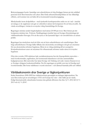 5
Rekryteringsgapet består. Samtidigt som arbetslösheten är hög föreligger bristen på rätt utbildad
personal inom flera branscher och yrken. Den förda arbetsmarknadspolitiken är inte tillräckligt
effektiv, och kommer inte att bidra till en kommande konjunkturuppgång.
Misslyckandet inom skolpolitiken – med sjunkande kunskapsresultat under sex år i rad – innebär
att många av de ungdomar som går ut i arbetslivet saknar rätt kompetens för att hitta ett jobb. Att
vända utvecklingen i skolan är en mycket viktig framtidsfråga för Sverige.
Regeringen minskar antalet högskoleplatser med nästan 20 000 på två år. Men bristen på rätt
kompetens minskar inte. Tvärtom. Neddragningen innebär bara att Sveriges förutsättningar på
världsmarknaden försvagas. För att dra nytta av det ljusnande läget i vår omvärld krävs en annan
politik.
Regeringen har misslyckats med sitt löfte om att bryta arbetslösheten och utanförskapet. Den
höga arbetslösheten i Sverige håller tillbaka den ekonomiska utvecklingen och gör att utrymmet
för nya ekonomiska reformer begränsas. Detta är en viktig anledning till att exempelvis
Konjunkturinstitutet anser att utrymmet för ofinansierade reformer under nästa år är mycket
begränsat.
Efter den svenska 1990-talskrisen lade socialdemokraterna fast det finanspolitiska ramverket –
med överskottsmålet, utgiftstaken, det kommunala balanskravet och den sammanhållna
budgetprocessen. Det ramverket har tjänat Sverige väl. Ordning och reda i statens finanser är en
av Sveriges viktigaste konkurrensfördelar. Nu för regeringen en politik som inte är förenlig med
överskottsmålet. Det hotar stabiliteten i svensk ekonomi – och därmed framtida jobb och välfärd.
Världsekonomin drar Sverige ur lågkonjunkturen
Sedan finanskrisen 2008-2009 har världsekonomin genomgått en utdragen lågkonjunktur. Nu
syns flera tecken på att utvecklingen i USA och Europa har vänt – eller håller på att vända.
Enligt Internationella valutafonden kommer den globala tillväxten öka från 3,2 % 2012 till 3,5 %
2013 och 4,1 % 20141
.
1 IMF, World Economic Outlook 23 januari 2013
 