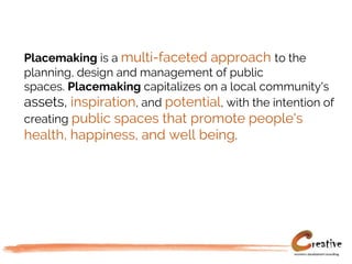 Placemaking is a multi-faceted approach to the
planning, design and management of public
spaces. Placemaking capitalizes on a local community's
assets, inspiration, and potential, with the intention of
creating public spaces that promote people's
health, happiness, and well being.
 