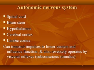 Autonomic nervous systemAutonomic nervous system
 Spinal cordSpinal cord
 Brain stemBrain stem
 HypothalamusHypothalamus
 Cerebral cortexCerebral cortex
 Limbic cortexLimbic cortex
Can transmit impulses to lower centers andCan transmit impulses to lower centers and
influence function ,& also reversely operates byinfluence function ,& also reversely operates by
visceral reflexes (subconscious stimulus)visceral reflexes (subconscious stimulus)
 