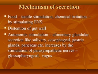 Mechanism of secretionMechanism of secretion
 Food – tactile stimulation, chemical irritation –Food – tactile stimulation, chemical irritation –
by stimulating ENSby stimulating ENS
 Distention of gut wallDistention of gut wall
 Autonomic stimulation – alimentary glandularAutonomic stimulation – alimentary glandular
secretion like salivary, oesophageal, gastricsecretion like salivary, oesophageal, gastric
glands, pancreas etc. increases by theglands, pancreas etc. increases by the
stimulation of parasympathetic nerves –stimulation of parasympathetic nerves –
glossopharyngeal, vagusglossopharyngeal, vagus
 