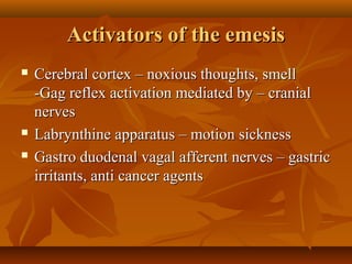 Activators of the emesisActivators of the emesis
 Cerebral cortex – noxious thoughts, smellCerebral cortex – noxious thoughts, smell
-Gag reflex activation mediated by – cranial-Gag reflex activation mediated by – cranial
nervesnerves
 Labrynthine apparatus – motion sicknessLabrynthine apparatus – motion sickness
 Gastro duodenal vagal afferent nerves – gastricGastro duodenal vagal afferent nerves – gastric
irritants, anti cancer agentsirritants, anti cancer agents
 