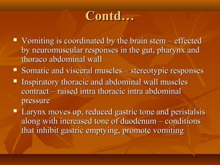 Contd…Contd…
 Vomiting is coordinated by the brain stem – effectedVomiting is coordinated by the brain stem – effected
by neuromuscular responses in the gut, pharynx andby neuromuscular responses in the gut, pharynx and
thoraco abdominal wallthoraco abdominal wall
 Somatic and visceral muscles – stereotypic responsesSomatic and visceral muscles – stereotypic responses
 Inspiratory thoracic and abdominal wall musclesInspiratory thoracic and abdominal wall muscles
contract – raised intra thoracic intra abdominalcontract – raised intra thoracic intra abdominal
pressurepressure
 Larynx moves up, reduced gastric tone and peristalsisLarynx moves up, reduced gastric tone and peristalsis
along with increased tone of duodenum – conditionsalong with increased tone of duodenum – conditions
that inhibit gastric emptying, promote vomitingthat inhibit gastric emptying, promote vomiting
 