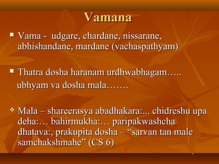 VamanaVamana
 Vama - udgare, chardane, nissarane,Vama - udgare, chardane, nissarane,
abhishandane, mardane (vachaspathyam)abhishandane, mardane (vachaspathyam)
 Thatra dosha haranam urdhwabhagam…..Thatra dosha haranam urdhwabhagam…..
ubhyam va dosha mala…….ubhyam va dosha mala…….
 Mala – shareerasya abadhakara:... chidreshu upaMala – shareerasya abadhakara:... chidreshu upa
deha:… bahirmukha:… paripakwashchadeha:… bahirmukha:… paripakwashcha
dhatava:, prakupita dosha – “sarvan tan maledhatava:, prakupita dosha – “sarvan tan male
samchakshmahe” (CS 6)samchakshmahe” (CS 6)
 