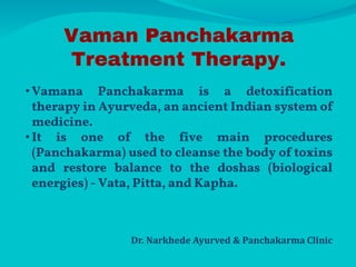 Vaman Panchakarma
Treatment Therapy.
• Vamana Panchakarma is a detoxification
therapy in Ayurveda, an ancient Indian system of
medicine.
• It is one of the five main procedures
(Panchakarma) used to cleanse the body of toxins
and restore balance to the doshas (biological
energies) - Vata, Pitta, and Kapha.
Dr. Narkhede Ayurved & Panchakarma Clinic
 