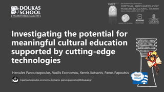 Investigating the potential for
meaningful cultural education
supported by cutting-edge
technologies
Hercules Panoutsopoulos, Vasilis Economou, Yannis Kotsanis, Panos Papoutsis
{i.panoutsopoulos, economu, kotsanis, panos.papoutsis}@doukas.gr
 