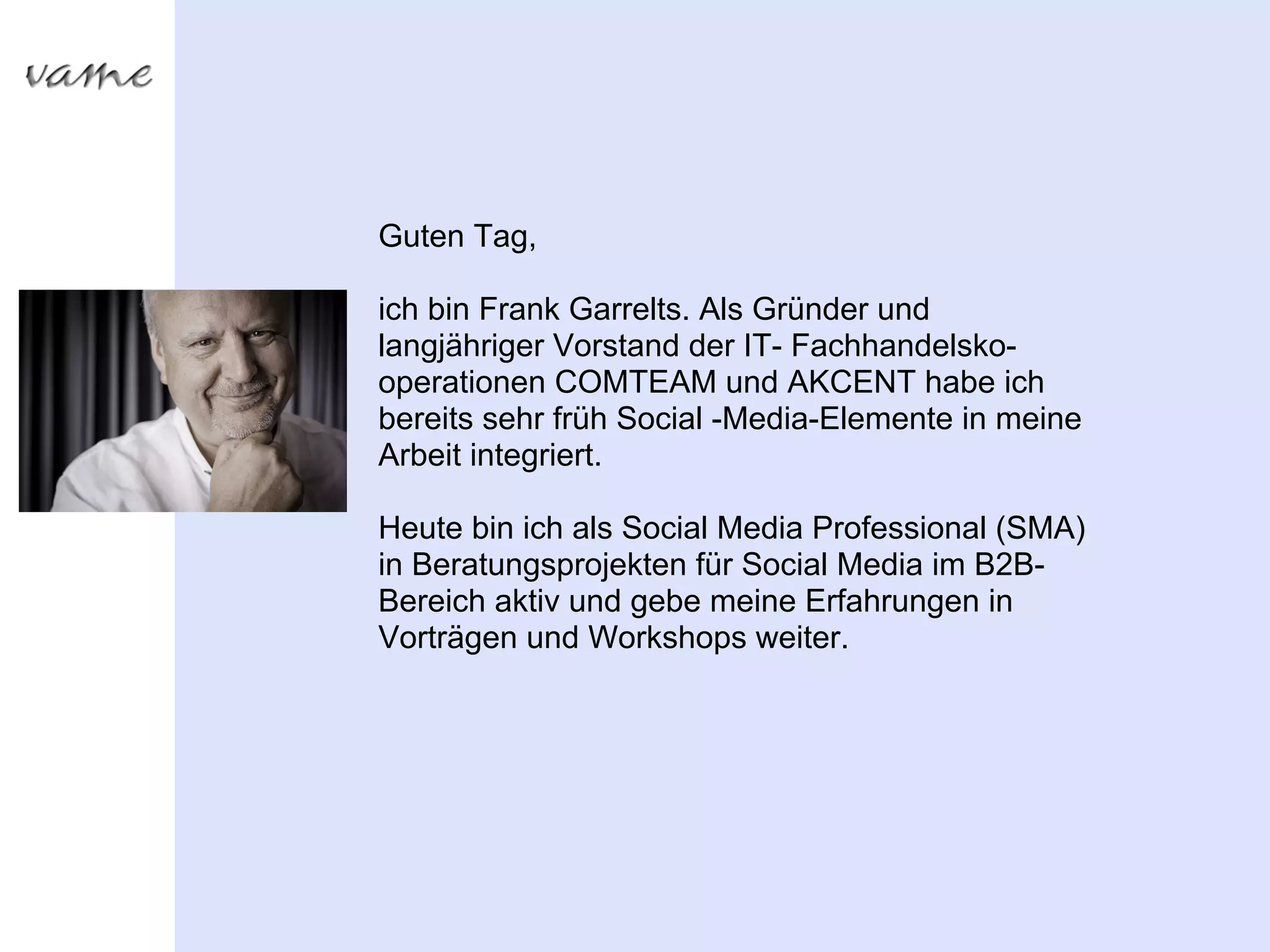 Guten Tag,

ich bin Frank Garrelts. Als Gründer und
langjähriger Vorstand der IT- Fachhandelsko-
operationen COMTEAM und AKCENT habe ich
bereits sehr früh Social -Media-Elemente in meine
Arbeit integriert.

Heute bin ich als Social Media Professional (SMA)
in Beratungsprojekten für Social Media im B2B-
Bereich aktiv und gebe meine Erfahrungen in
Vorträgen und Workshops weiter.
 