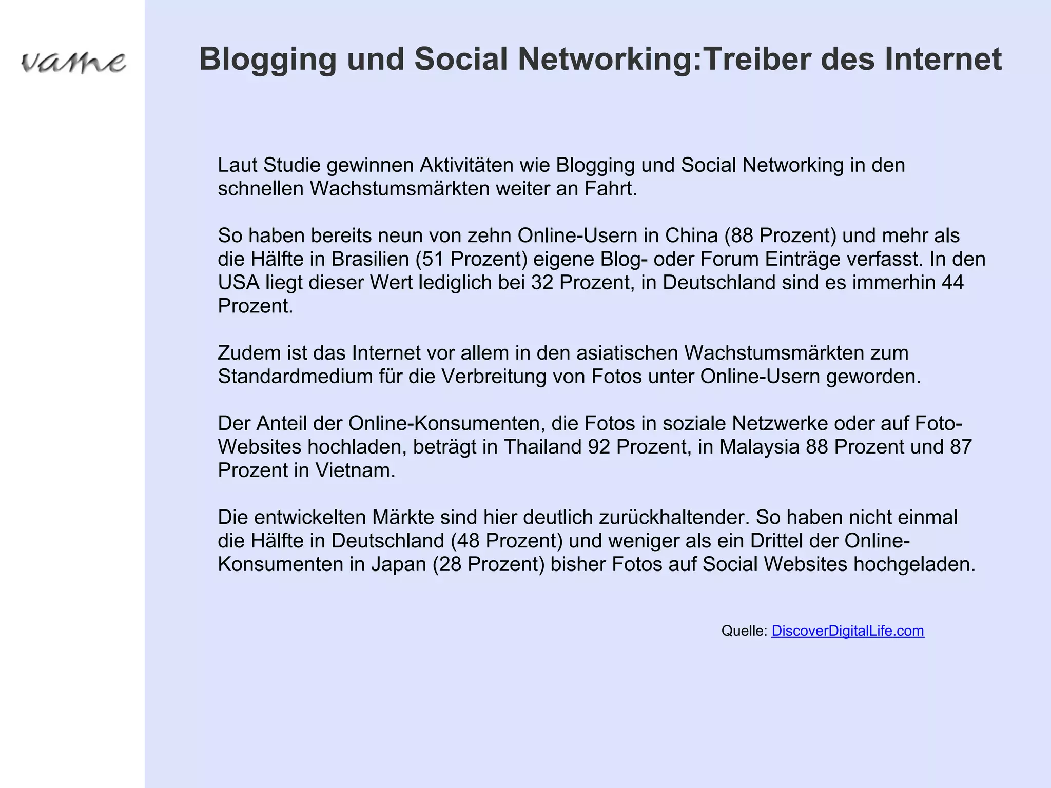 Blogging und Social Networking:Treiber des Internet


 Laut Studie gewinnen Aktivitäten wie Blogging und Social Networking in den
 schnellen Wachstumsmärkten weiter an Fahrt.

 So haben bereits neun von zehn Online-Usern in China (88 Prozent) und mehr als
 die Hälfte in Brasilien (51 Prozent) eigene Blog- oder Forum Einträge verfasst. In den
 USA liegt dieser Wert lediglich bei 32 Prozent, in Deutschland sind es immerhin 44
 Prozent.

 Zudem ist das Internet vor allem in den asiatischen Wachstumsmärkten zum
 Standardmedium für die Verbreitung von Fotos unter Online-Usern geworden.

 Der Anteil der Online-Konsumenten, die Fotos in soziale Netzwerke oder auf Foto-
 Websites hochladen, beträgt in Thailand 92 Prozent, in Malaysia 88 Prozent und 87
 Prozent in Vietnam.

 Die entwickelten Märkte sind hier deutlich zurückhaltender. So haben nicht einmal
 die Hälfte in Deutschland (48 Prozent) und weniger als ein Drittel der Online-
 Konsumenten in Japan (28 Prozent) bisher Fotos auf Social Websites hochgeladen.


                                                         Quelle: DiscoverDigitalLife.com
 