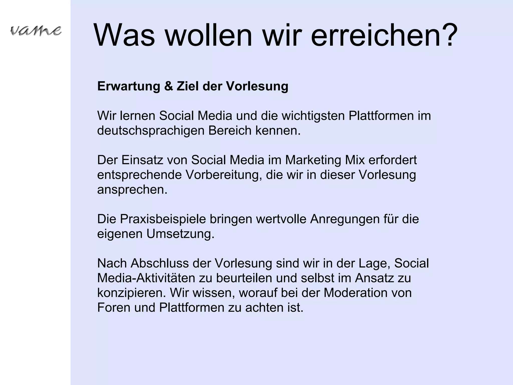 Was wollen wir erreichen?
Erwartung & Ziel der Vorlesung

Wir lernen Social Media und die wichtigsten Plattformen im
deutschsprachigen Bereich kennen.

Der Einsatz von Social Media im Marketing Mix erfordert
entsprechende Vorbereitung, die wir in dieser Vorlesung
ansprechen.

Die Praxisbeispiele bringen wertvolle Anregungen für die
eigenen Umsetzung.

Nach Abschluss der Vorlesung sind wir in der Lage, Social
Media-Aktivitäten zu beurteilen und selbst im Ansatz zu
konzipieren. Wir wissen, worauf bei der Moderation von
Foren und Plattformen zu achten ist.
 