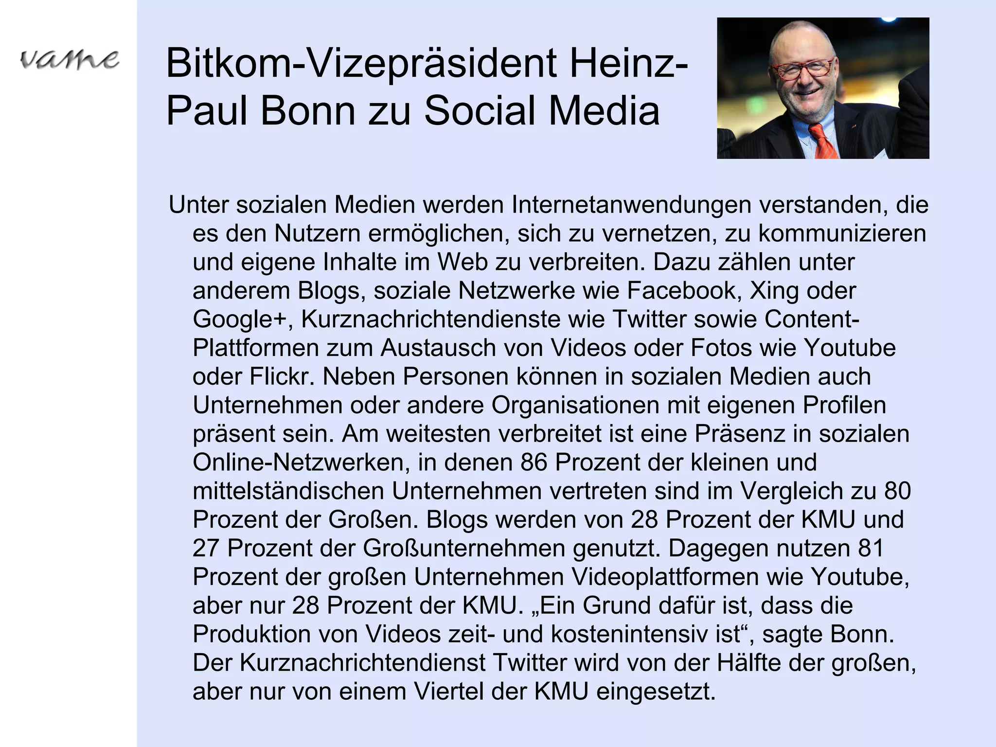 Bitkom-Vizepräsident Heinz-
Paul Bonn zu Social Media

Unter sozialen Medien werden Internetanwendungen verstanden, die
 es den Nutzern ermöglichen, sich zu vernetzen, zu kommunizieren
 und eigene Inhalte im Web zu verbreiten. Dazu zählen unter
 anderem Blogs, soziale Netzwerke wie Facebook, Xing oder
 Google+, Kurznachrichtendienste wie Twitter sowie Content-
 Plattformen zum Austausch von Videos oder Fotos wie Youtube
 oder Flickr. Neben Personen können in sozialen Medien auch
 Unternehmen oder andere Organisationen mit eigenen Profilen
 präsent sein. Am weitesten verbreitet ist eine Präsenz in sozialen
 Online-Netzwerken, in denen 86 Prozent der kleinen und
 mittelständischen Unternehmen vertreten sind im Vergleich zu 80
 Prozent der Großen. Blogs werden von 28 Prozent der KMU und
 27 Prozent der Großunternehmen genutzt. Dagegen nutzen 81
 Prozent der großen Unternehmen Videoplattformen wie Youtube,
 aber nur 28 Prozent der KMU. „Ein Grund dafür ist, dass die
 Produktion von Videos zeit- und kostenintensiv ist“, sagte Bonn.
 Der Kurznachrichtendienst Twitter wird von der Hälfte der großen,
 aber nur von einem Viertel der KMU eingesetzt.
 