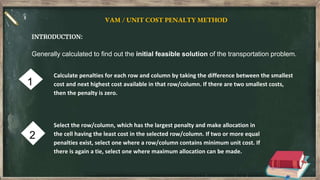 1
2
VAM / UNIT COST PENALTY METHOD
INTRODUCTION:
Generally calculated to find out the initial feasible solution of the transportation problem.
Calculate penalties for each row and column by taking the difference between the smallest
cost and next highest cost available in that row/column. If there are two smallest costs,
then the penalty is zero.
Select the row/column, which has the largest penalty and make allocation in
the cell having the least cost in the selected row/column. If two or more equal
penalties exist, select one where a row/column contains minimum unit cost. If
there is again a tie, select one where maximum allocation can be made.
 
