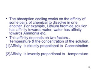10
• The absorption cooling works on the affinity of
some pairs of chemical to dissolve in one
another. For example, Lithium bromide solution
has affinity towards water, water has affinity
towards Ammonia etc.
• This affinity depends on two factors .
Temperature & the concentration of the solution.
(1)Affinity is directly propotional to Concentration
(2)Affinity is inversly proportional to temperature
 