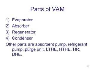 11
Parts of VAM
1) Evaporator
2) Absorber
3) Regenerator
4) Condenser
Other parts are absorbent pump, refrigerant
pump, purge unit, LTHE, HTHE, HR,
DHE.
 