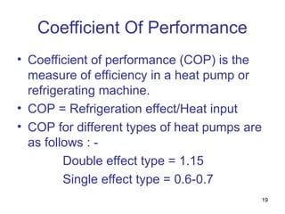 19
Coefficient Of Performance
• Coefficient of performance (COP) is the
measure of efficiency in a heat pump or
refrigerating machine.
• COP = Refrigeration effect/Heat input
• COP for different types of heat pumps are
as follows : -
Double effect type = 1.15
Single effect type = 0.6-0.7
 
