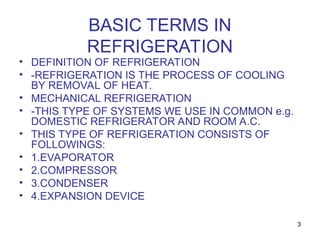 3
BASIC TERMS IN
REFRIGERATION
• DEFINITION OF REFRIGERATION
• -REFRIGERATION IS THE PROCESS OF COOLING
BY REMOVAL OF HEAT.
• MECHANICAL REFRIGERATION
• -THIS TYPE OF SYSTEMS WE USE IN COMMON e.g.
DOMESTIC REFRIGERATOR AND ROOM A.C.
• THIS TYPE OF REFRIGERATION CONSISTS OF
FOLLOWINGS:
• 1.EVAPORATOR
• 2.COMPRESSOR
• 3.CONDENSER
• 4.EXPANSION DEVICE
 