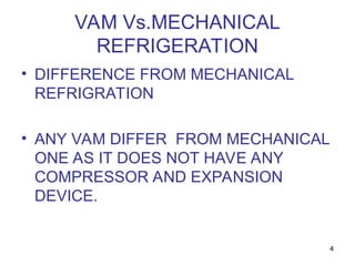 4
VAM Vs.MECHANICAL
REFRIGERATION
• DIFFERENCE FROM MECHANICAL
REFRIGRATION
• ANY VAM DIFFER FROM MECHANICAL
ONE AS IT DOES NOT HAVE ANY
COMPRESSOR AND EXPANSION
DEVICE.
 
