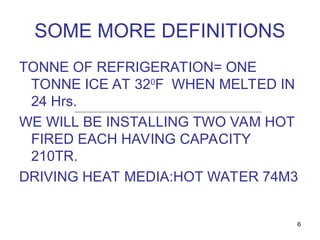 6
SOME MORE DEFINITIONS
TONNE OF REFRIGERATION= ONE
TONNE ICE AT 320
F WHEN MELTED IN
24 Hrs.
WE WILL BE INSTALLING TWO VAM HOT
FIRED EACH HAVING CAPACITY
210TR.
DRIVING HEAT MEDIA:HOT WATER 74M3
 