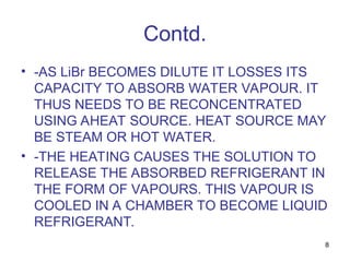 8
Contd.
• -AS LiBr BECOMES DILUTE IT LOSSES ITS
CAPACITY TO ABSORB WATER VAPOUR. IT
THUS NEEDS TO BE RECONCENTRATED
USING AHEAT SOURCE. HEAT SOURCE MAY
BE STEAM OR HOT WATER.
• -THE HEATING CAUSES THE SOLUTION TO
RELEASE THE ABSORBED REFRIGERANT IN
THE FORM OF VAPOURS. THIS VAPOUR IS
COOLED IN A CHAMBER TO BECOME LIQUID
REFRIGERANT.
 