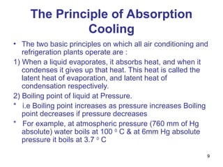 9
The Principle of Absorption
Cooling
• The two basic principles on which all air conditioning and
refrigeration plants operate are :
1) When a liquid evaporates, it absorbs heat, and when it
condenses it gives up that heat. This heat is called the
latent heat of evaporation, and latent heat of
condensation respectively.
2) Boiling point of liquid at Pressure.
* i.e Boiling point increases as pressure increases Boiling
point decreases if pressure decreases
* For example, at atmospheric pressure (760 mm of Hg
absolute) water boils at 100 0
C & at 6mm Hg absolute
pressure it boils at 3.7 0
C
 