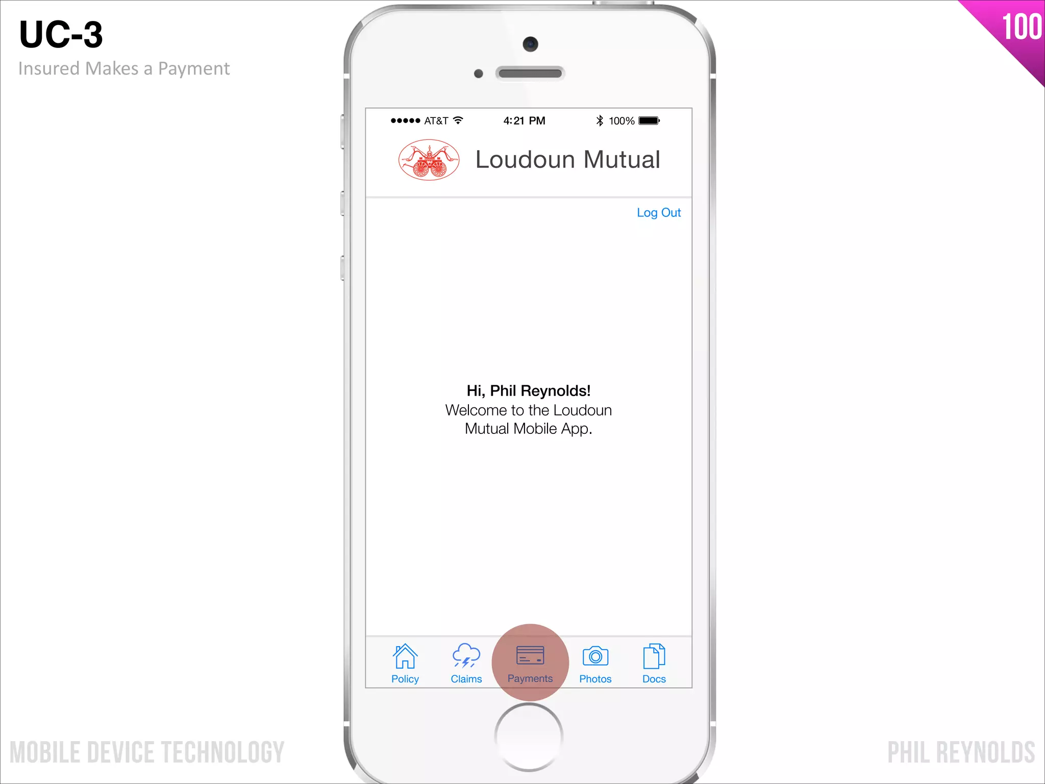 PHIL REYNOLDSMOBILE DEVICE TECHNOLOGY
100
Policy Claims PhotosPayments Docs
Loudoun Mutual
Welcome to the Loudoun
Mutual Mobile App.
Hi, Phil Reynolds!
Log Out
UC-3!
Insured	
  Makes	
  a	
  Payment
 