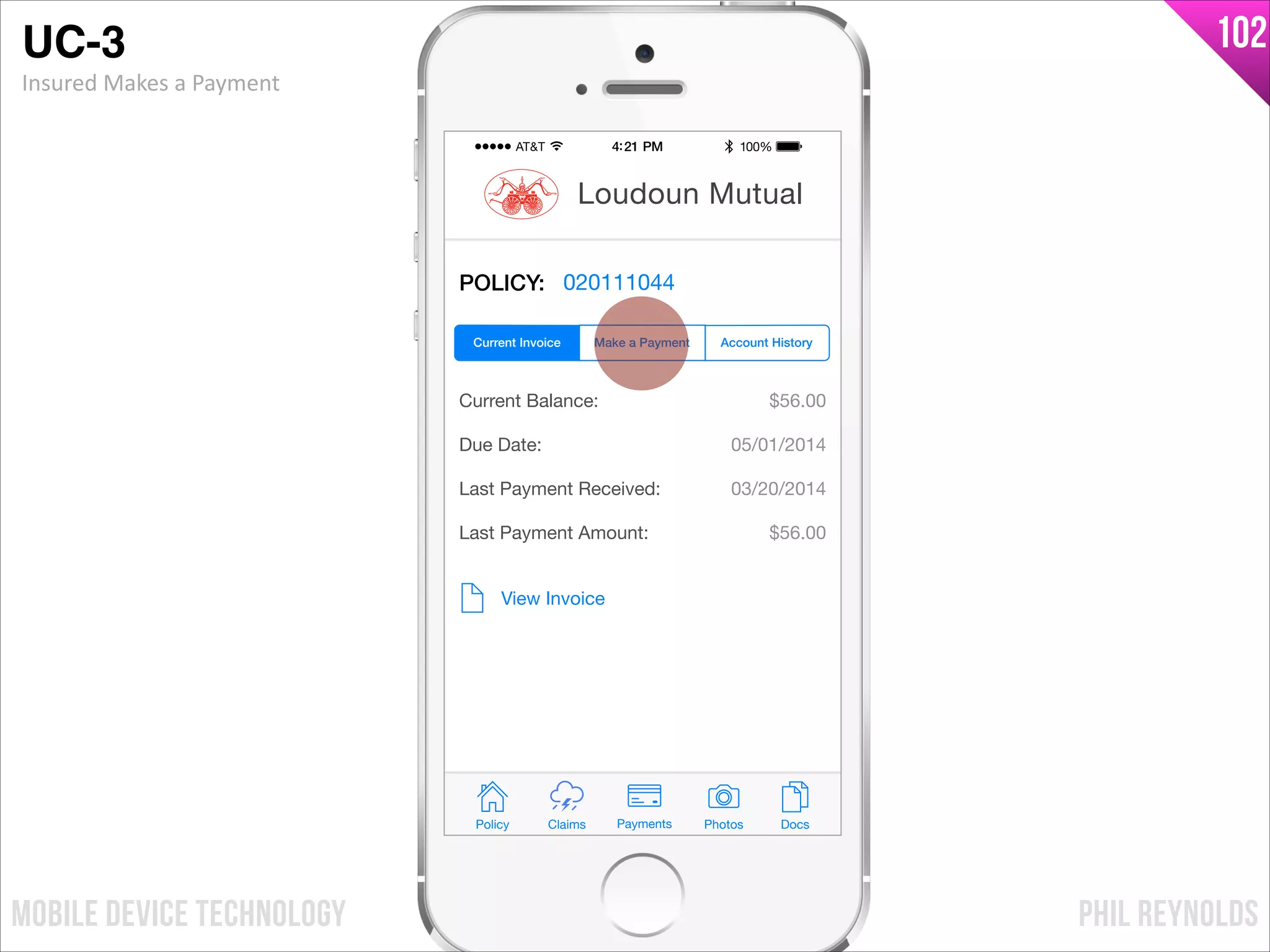 PHIL REYNOLDSMOBILE DEVICE TECHNOLOGY
102
POLICY: 020111044
Current Balance:
Due Date:
Last Payment Received:
Last Payment Amount:
$56.00
05/01/2014
03/20/2014
$56.00
View Invoice
Policy Claims PhotosPayments Docs
Loudoun Mutual
Make a Payment Account HistoryCurrent Invoice
UC-3!
Insured	
  Makes	
  a	
  Payment
 