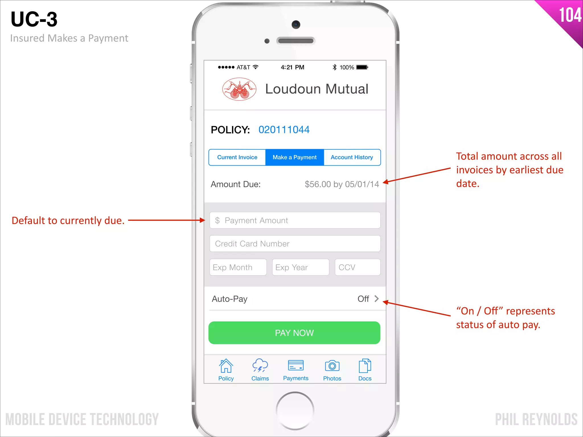 PHIL REYNOLDSMOBILE DEVICE TECHNOLOGY
104
Amount Due: $56.00 by 05/01/14
$ Payment Amount
Credit Card Number
Exp Month Exp Year CCV
PAY NOW
Policy Claims PhotosPayments Docs
Loudoun Mutual
POLICY: 020111044
Make a Payment Account HistoryCurrent Invoice
Auto-Pay Oﬀ
$ Payment Amount
Credit Card Number
Exp Month Exp Year CCV
UC-3!
Insured	
  Makes	
  a	
  Payment
“On	
  /	
  Oﬀ”	
  represents	
  
status	
  of	
  auto	
  pay.
Default	
  to	
  currently	
  due.
Total	
  amount	
  across	
  all	
  
invoices	
  by	
  earliest	
  due	
  
date.
 