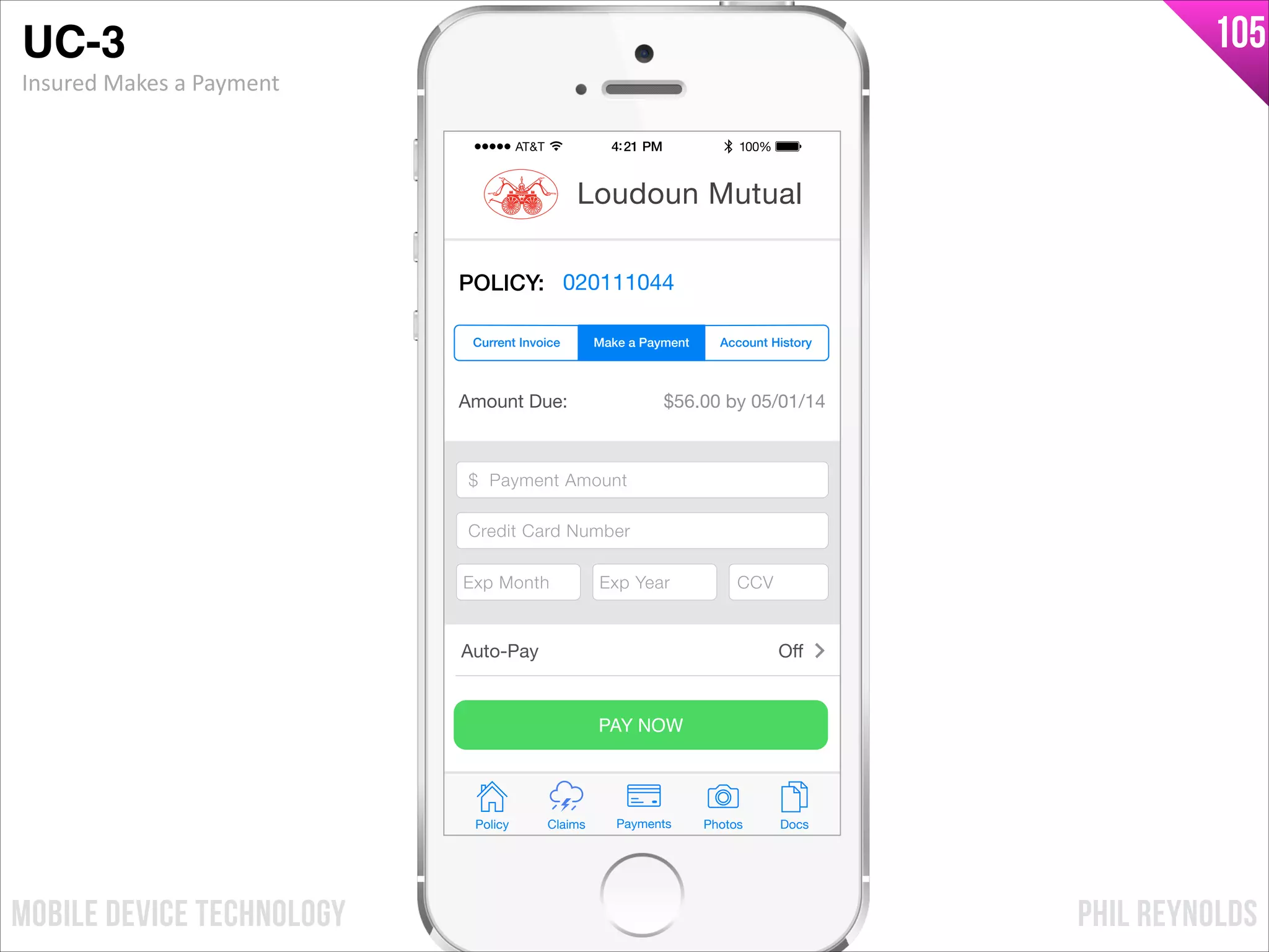 PHIL REYNOLDSMOBILE DEVICE TECHNOLOGY
105
Amount Due: $56.00 by 05/01/14
$ Payment Amount
Credit Card Number
Exp Month Exp Year CCV
PAY NOW
Policy Claims PhotosPayments Docs
Loudoun Mutual
POLICY: 020111044
Make a Payment Account HistoryCurrent Invoice
Auto-Pay Oﬀ
$ Payment Amount
Credit Card Number
Exp Month Exp Year CCV
UC-3!
Insured	
  Makes	
  a	
  Payment
 
