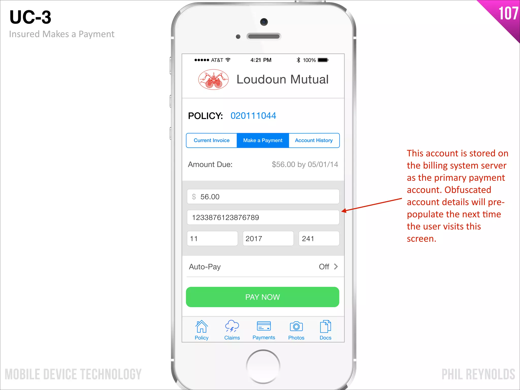 PHIL REYNOLDSMOBILE DEVICE TECHNOLOGY
107
Amount Due: $56.00 by 05/01/14
$ Payment Amount
Credit Card Number
Exp Month Exp Year CCV
PAY NOW
Policy Claims PhotosPayments Docs
Loudoun Mutual
POLICY: 020111044
Make a Payment Account HistoryCurrent Invoice
Auto-Pay Oﬀ
$ 56.00
1233876123876789
11 2017 241
UC-3!
Insured	
  Makes	
  a	
  Payment
This	
  account	
  is	
  stored	
  on	
  
the	
  billing	
  system	
  server	
  
as	
  the	
  primary	
  payment	
  
account.	
  Obfuscated	
  
account	
  details	
  will	
  pre-­‐
populate	
  the	
  next	
  Ime	
  
the	
  user	
  visits	
  this	
  
screen.
 