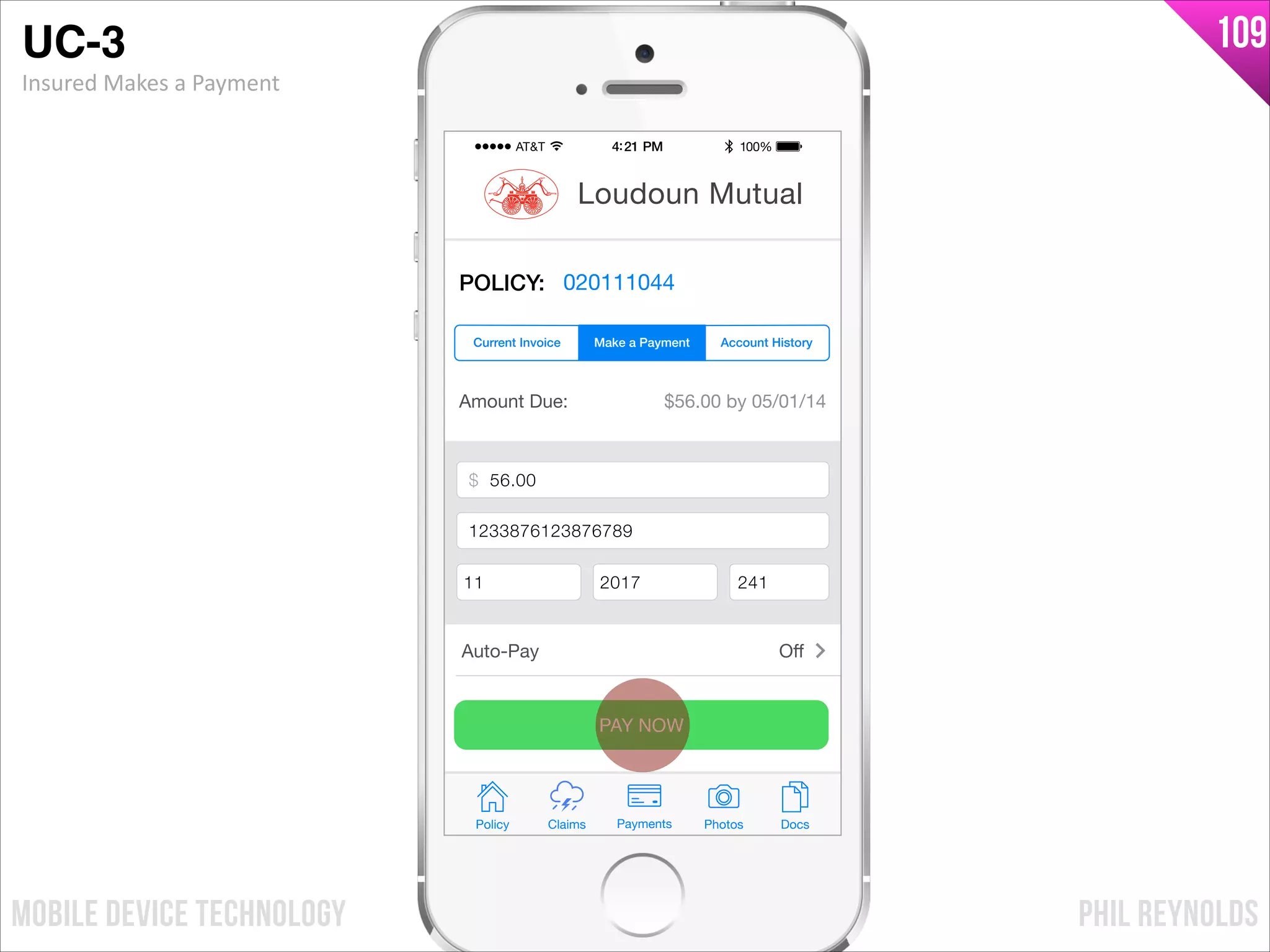 PHIL REYNOLDSMOBILE DEVICE TECHNOLOGY
109
Amount Due: $56.00 by 05/01/14
$ Payment Amount
Credit Card Number
Exp Month Exp Year CCV
PAY NOW
Policy Claims PhotosPayments Docs
Loudoun Mutual
POLICY: 020111044
Make a Payment Account HistoryCurrent Invoice
Auto-Pay Oﬀ
$ 56.00
1233876123876789
11 2017 241
UC-3!
Insured	
  Makes	
  a	
  Payment
 