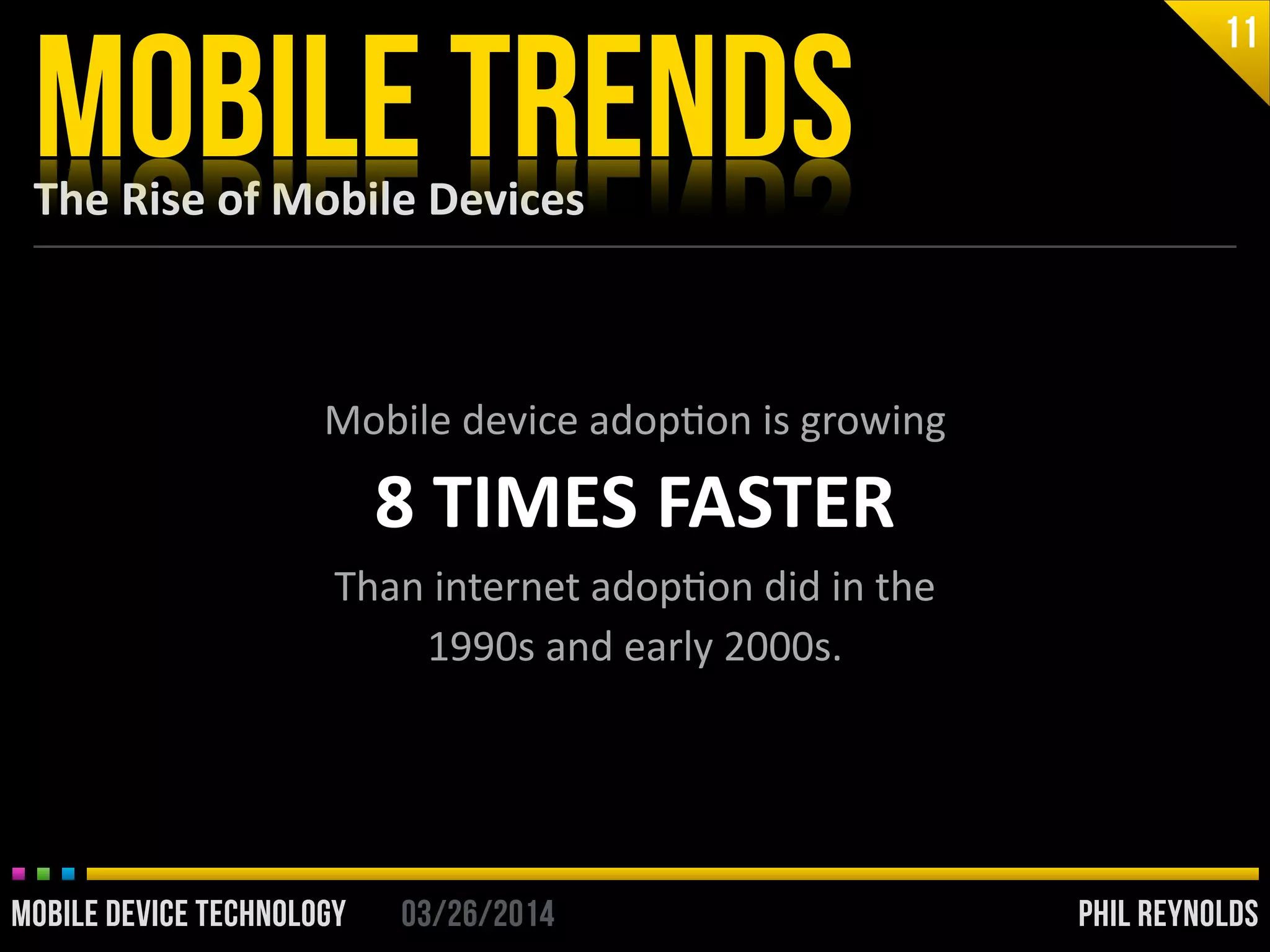 PHIL REYNOLDS03/26/2014MOBILE DEVICE TECHNOLOGY
The	
  Rise	
  of	
  Mobile	
  Devices
MOBILE TRENDS
11
Mobile	
  device	
  adopIon	
  is	
  growing	
  
8	
  TIMES	
  FASTER	
  
Than	
  internet	
  adopIon	
  did	
  in	
  the	
  	
  
1990s	
  and	
  early	
  2000s.	
  
PHIL REYNOLDS03/26/2014MOBILE DEVICE TECHNOLOGY
 