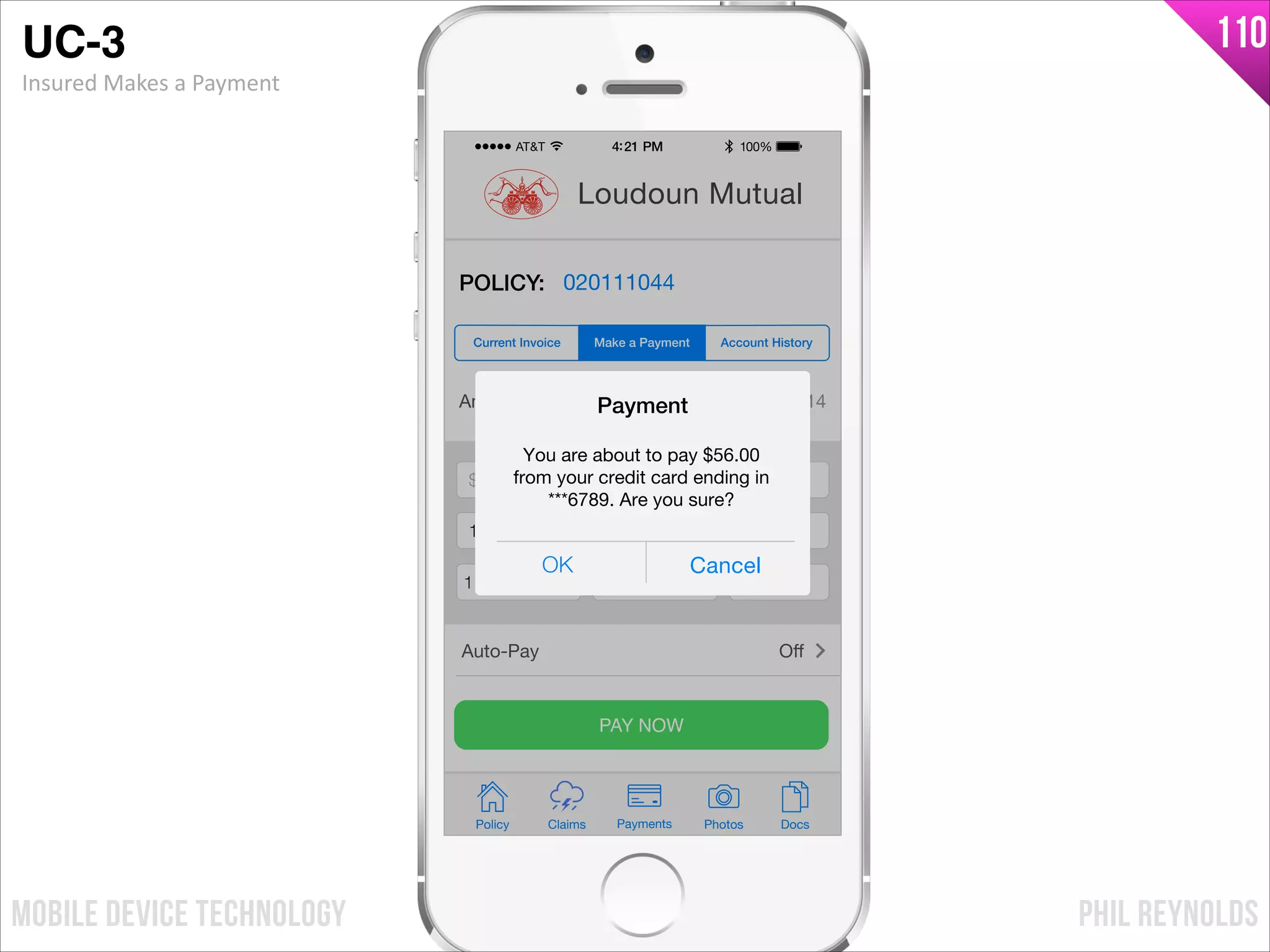 PHIL REYNOLDSMOBILE DEVICE TECHNOLOGY
110
Amount Due: $56.00 by 05/01/14
$ Payment Amount
Credit Card Number
Exp Month Exp Year CCV
PAY NOW
Policy Claims PhotosPayments Docs
Loudoun Mutual
POLICY: 020111044
Make a Payment Account HistoryCurrent Invoice
Auto-Pay Oﬀ
$ 56.00
1233876123876789
11 2017 241
OK Cancel
Payment
You are about to pay $56.00
from your credit card ending in
***6789. Are you sure?
UC-3!
Insured	
  Makes	
  a	
  Payment
 