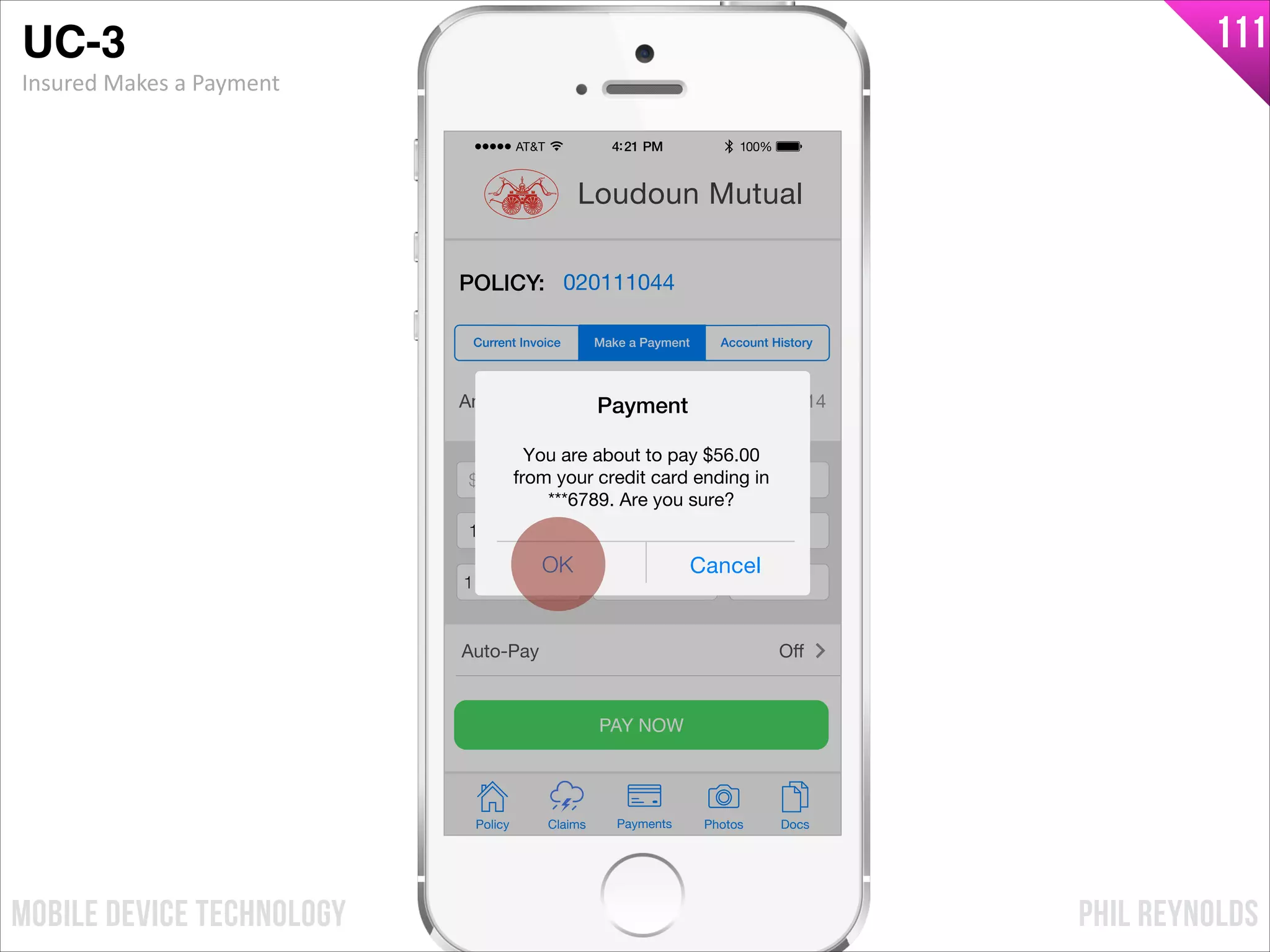 PHIL REYNOLDSMOBILE DEVICE TECHNOLOGY
111
Amount Due: $56.00 by 05/01/14
$ Payment Amount
Credit Card Number
Exp Month Exp Year CCV
PAY NOW
Policy Claims PhotosPayments Docs
Loudoun Mutual
POLICY: 020111044
Make a Payment Account HistoryCurrent Invoice
Auto-Pay Oﬀ
$ 56.00
1233876123876789
11 2017 241
OK Cancel
Payment
You are about to pay $56.00
from your credit card ending in
***6789. Are you sure?
UC-3!
Insured	
  Makes	
  a	
  Payment
 
