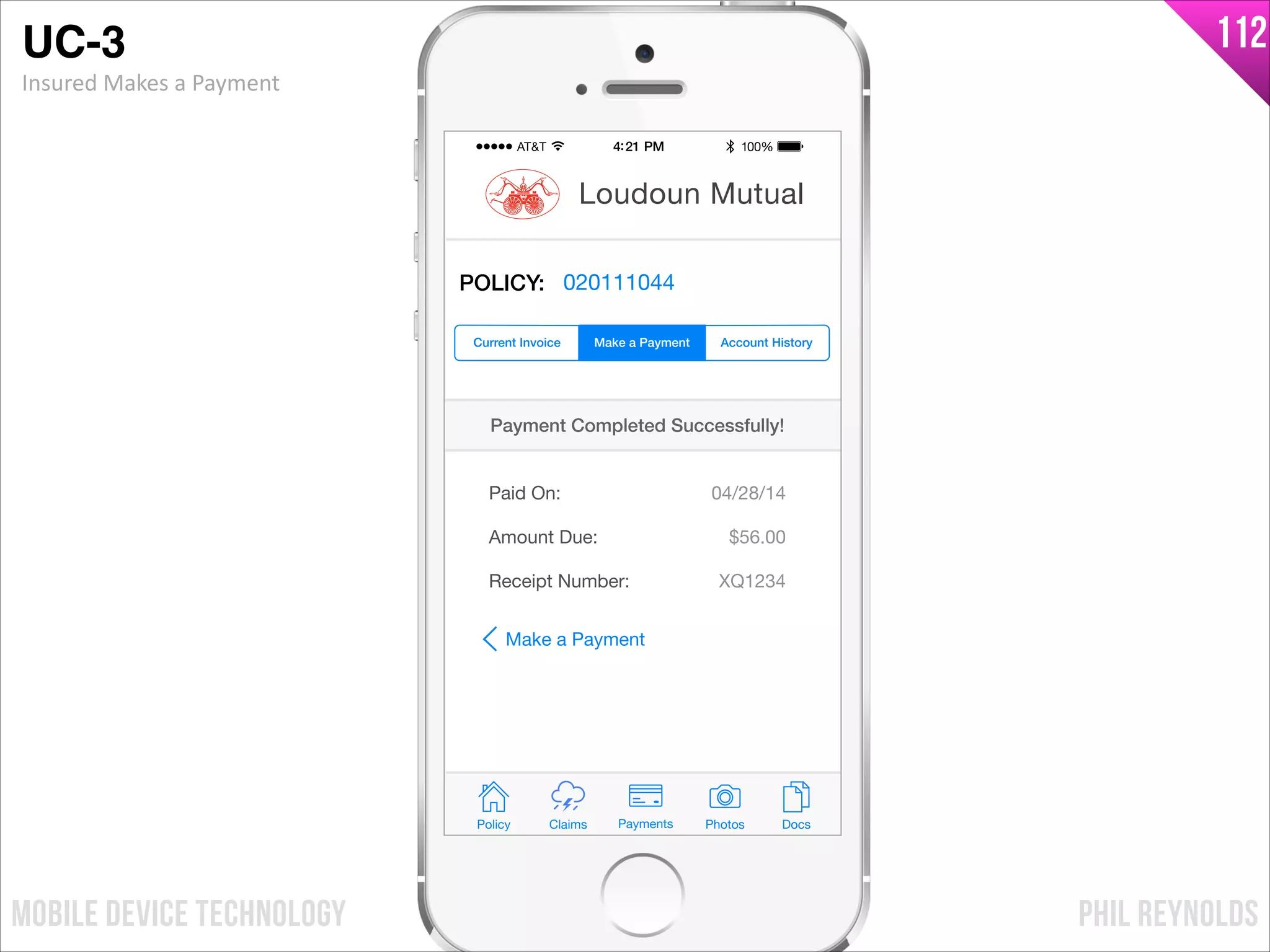 PHIL REYNOLDSMOBILE DEVICE TECHNOLOGY
112
Policy Claims PhotosPayments Docs
Loudoun Mutual
POLICY: 020111044
Paid On:
Amount Due:
04/28/14
$56.00
Payment Completed Successfully!
Make a Payment Account HistoryCurrent Invoice
Receipt Number: XQ1234
Make a Payment
UC-3!
Insured	
  Makes	
  a	
  Payment
 