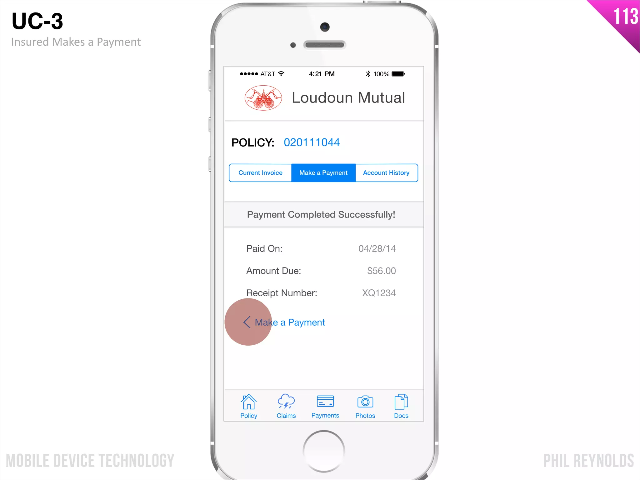 PHIL REYNOLDSMOBILE DEVICE TECHNOLOGY
113
Policy Claims PhotosPayments Docs
Loudoun Mutual
POLICY: 020111044
Paid On:
Amount Due:
04/28/14
$56.00
Payment Completed Successfully!
Make a Payment Account HistoryCurrent Invoice
Receipt Number: XQ1234
Make a Payment
UC-3!
Insured	
  Makes	
  a	
  Payment
 